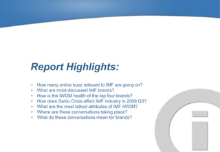 Report Highlights:
•   How many online buzz relevant to IMF are going on?
•   What are most discussed IMF brands?
•   How is the IWOM health of the top four brands?
•   How does Sanlu Crisis affect IMF industry in 2008 Q3?
•   What are the most talked attributes of IMF IWOM?
•   Where are these conversations taking place?
•   What do these conversations mean for brands?
 