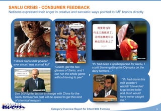 SANLU CRISIS - CONSUMER FEEDBACK
Netizens expressed their anger in creative and sarcastic ways pointed to IMF brands directly




   “I drank Sanlu milk powder
   ever since I was a small kid”                                    “If I had been a spokesperson for Sanlu, I
                                     “Coach, get me two             could blame quitting the Olympics on the
                                     glasses of Sanlu, and I        dairy farmers…”
                                     can run the whole game
                                     without having to pee”
                                                                                          “If I had drunk this
                                                                                          milk powder I
                                                                                          wouldn’t have had
                                                                                          to go to the toilet
    Use 500 fighter jets to exchange with China for the                                   and Bush would
    Sanlu formula! No cost will be spared to get this kind                                have never caught
    of chemical weapon!                                                                   me.”


                                   Category Overview Report for Infant Milk Formula                              9
 