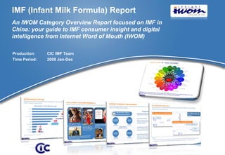 IMF (Infant Milk Formula) Report
An IWOM Category Overview Report focused on IMF in
China: your guide to IMF consumer insight and digital
intelligence from Internet Word of Mouth (IWOM)

Production:    CIC IMF Team
Time Period:   2008 Jan-Dec




                                                        © 2009 CIC
 