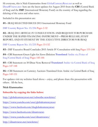 Hi everyone, this is Nick Giammarino from GlobalCurrencyReset.net as well as
DinarRVnews.net– here are the latest updates for August 2015 from the CBI (Central Bank
of Iraq) and the IMF (International Monetary Fund) on the country of Iraq regarding the
deleting of the zeros and other news.
Included in this presentation are:
#1 - IRAQ SELECTED ISSUES 2015 International Monetary Fund
IMF Country Report No. 15/236 Pages 2-32
#2 - IRAQ 2015 ARTICLE IV CONSULTATION AND REQUEST FOR PURCHASE
UNDER THE RAPID FINANCING INSTRUMENT—PRESS RELEASE; STAFF
REPORT; AND STATEMENT BY THE EXECUTIVE DIRECTOR FOR IRAQ
IMF Country Report No. 15/235 Pages 33-132
#3 - IMF Executive Board Concludes 2015 Article IV Consultation with Iraq Pages 133-144
#4 - CBI Statement Green Light for Zeros Deletion Translated Arabic via (Voice of
Iraq/Central Bank of Iraq) Pages 145-146
#5 - CBI Statement on 50 Dinar Note Removal Translated Arabic via Central Bank of Iraq
Pages 147-148
#6 – CBI Statement on Currency Auctions Translated from Arabic via Central Bank of Iraq
Pages 149-151
For updates visit my websites listed above – enjoy, and please share this presentation with
others. All the best,
Nick Giammarino
Subscribe by copying the links below:
http://globalcurrencyreset.net/subscribe-newsletter/
https://www.youtube.com/user/globalcurrencyreset
https://www.facebook.com/theglobalcurrencyreset
https://www.facebook.com/dinarrvnews
https://www.youtube.com/user/dinarrvnews/
http://dinarrvnews.net/newsletter/
 
