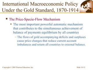 Slide 18-13Copyright © 2003 Pearson Education, Inc.
International Macroeconomic Policy
Under the Gold Standard, 1870-1914
 The Price-Specie-Flow Mechanism
• The most important powerful automatic mechanism
that contributes to the simultaneous achievement of
balance of payments equilibrium by all countries
– The flows of gold accompanying deficits and surpluses
cause price changes that reduce current account
imbalances and return all countries to external balance.
 