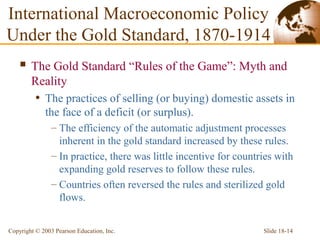 Slide 18-14Copyright © 2003 Pearson Education, Inc.
International Macroeconomic Policy
Under the Gold Standard, 1870-1914
 The Gold Standard “Rules of the Game”: Myth and
Reality
• The practices of selling (or buying) domestic assets in
the face of a deficit (or surplus).
– The efficiency of the automatic adjustment processes
inherent in the gold standard increased by these rules.
– In practice, there was little incentive for countries with
expanding gold reserves to follow these rules.
– Countries often reversed the rules and sterilized gold
flows.
 