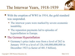 Slide 18-16Copyright © 2003 Pearson Education, Inc.
The Interwar Years, 1918-1939
 With the eruption of WWI in 1914, the gold standard
was suspended.
• The interwar years were marked by severe economic
instability.
• The reparation payments led to episodes of
hyperinflation in Europe.
 The German Hyperinflation
• Germany’s price index rose from a level of 262 in
January 1919 to a level of 126,160,000,000,000 in
December 1923 (a factor of 481.5 billion).
 