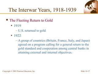 Slide 18-17Copyright © 2003 Pearson Education, Inc.
 The Fleeting Return to Gold
• 1919
– U.S. returned to gold
• 1922
– A group of countries (Britain, France, Italy, and Japan)
agreed on a program calling for a general return to the
gold standard and cooperation among central banks in
attaining external and internal objectives.
The Interwar Years, 1918-1939
 