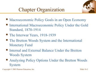 Slide 18-2Copyright © 2003 Pearson Education, Inc.
Chapter Organization
 Macroeconomic Policy Goals in an Open Economy
 International Macroeconomic Policy Under the Gold
Standard, 1870-1914
 The Interwar Years, 1918-1939
 The Bretton Woods System and the International
Monetary Fund
 Internal and External Balance Under the Bretton
Woods System
 Analyzing Policy Options Under the Bretton Woods
System
 