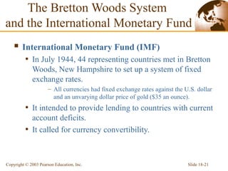 Slide 18-21Copyright © 2003 Pearson Education, Inc.
The Bretton Woods System
and the International Monetary Fund
 International Monetary Fund (IMF)
• In July 1944, 44 representing countries met in Bretton
Woods, New Hampshire to set up a system of fixed
exchange rates.
– All currencies had fixed exchange rates against the U.S. dollar
and an unvarying dollar price of gold ($35 an ounce).
• It intended to provide lending to countries with current
account deficits.
• It called for currency convertibility.
 