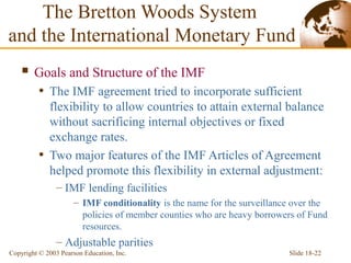 Slide 18-22Copyright © 2003 Pearson Education, Inc.
 Goals and Structure of the IMF
• The IMF agreement tried to incorporate sufficient
flexibility to allow countries to attain external balance
without sacrificing internal objectives or fixed
exchange rates.
• Two major features of the IMF Articles of Agreement
helped promote this flexibility in external adjustment:
– IMF lending facilities
– IMF conditionality is the name for the surveillance over the
policies of member counties who are heavy borrowers of Fund
resources.
– Adjustable parities
The Bretton Woods System
and the International Monetary Fund
 