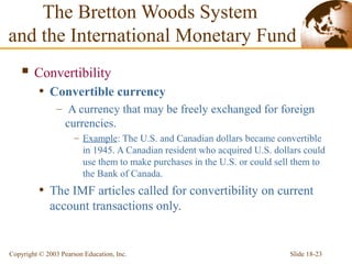 Slide 18-23Copyright © 2003 Pearson Education, Inc.
 Convertibility
• Convertible currency
– A currency that may be freely exchanged for foreign
currencies.
– Example: The U.S. and Canadian dollars became convertible
in 1945. A Canadian resident who acquired U.S. dollars could
use them to make purchases in the U.S. or could sell them to
the Bank of Canada.
• The IMF articles called for convertibility on current
account transactions only.
The Bretton Woods System
and the International Monetary Fund
 