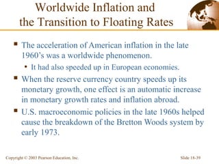 Slide 18-39Copyright © 2003 Pearson Education, Inc.
 The acceleration of American inflation in the late
1960’s was a worldwide phenomenon.
• It had also speeded up in European economies.
 When the reserve currency country speeds up its
monetary growth, one effect is an automatic increase
in monetary growth rates and inflation abroad.
 U.S. macroeconomic policies in the late 1960s helped
cause the breakdown of the Bretton Woods system by
early 1973.
Worldwide Inflation and
the Transition to Floating Rates
 