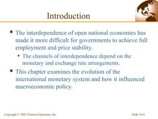 Slide 18-4Copyright © 2003 Pearson Education, Inc.
Introduction
 The interdependence of open national economies has
made it more difficult for governments to achieve full
employment and price stability.
• The channels of interdependence depend on the
monetary and exchange rate arrangements.
 This chapter examines the evolution of the
international monetary system and how it influenced
macroeconomic policy.
 