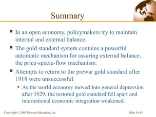 Slide 18-43Copyright © 2003 Pearson Education, Inc.
Summary
 In an open economy, policymakers try to maintain
internal and external balance.
 The gold standard system contains a powerful
automatic mechanism for assuring external balance,
the price-specie-flow mechanism.
 Attempts to return to the prewar gold standard after
1918 were unsuccessful.
• As the world economy moved into general depression
after 1929, the restored gold standard fell apart and
international economic integration weakened.
 
