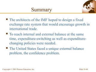 Slide 18-44Copyright © 2003 Pearson Education, Inc.
Summary
 The architects of the IMF hoped to design a fixed
exchange rate system that would encourage growth in
international trade.
 To reach internal and external balance at the same
time, expenditure-switching as well as expenditure-
changing policies were needed.
 The United States faced a unique external balance
problem, the confidence problem.
 