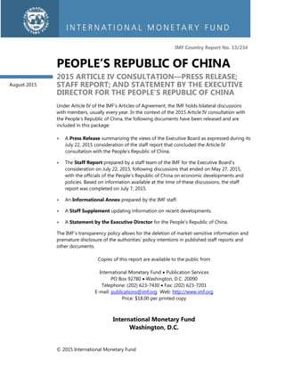 © 2015 International Monetary Fund
IMF Country Report No. 15/234
PEOPLE’S REPUBLIC OF CHINA
2015 ARTICLE IV CONSULTATION—PRESS RELEASE;
STAFF REPORT; AND STATEMENT BY THE EXECUTIVE
DIRECTOR FOR THE PEOPLE’S REPUBLIC OF CHINA
Under Article IV of the IMF’s Articles of Agreement, the IMF holds bilateral discussions
with members, usually every year. In the context of the 2015 Article IV consultation with
the People’s Republic of China, the following documents have been released and are
included in this package:
 A Press Release summarizing the views of the Executive Board as expressed during its
July 22, 2015 consideration of the staff report that concluded the Article IV
consultation with the People’s Republic of China.
 The Staff Report prepared by a staff team of the IMF for the Executive Board’s
consideration on July 22, 2015, following discussions that ended on May 27, 2015,
with the officials of the People’s Republic of China on economic developments and
policies. Based on information available at the time of these discussions, the staff
report was completed on July 7, 2015.
 An Informational Annex prepared by the IMF staff.
 A Staff Supplement updating information on recent developments.
 A Statement by the Executive Director for the People’s Republic of China.
The IMF’s transparency policy allows for the deletion of market-sensitive information and
premature disclosure of the authorities’ policy intentions in published staff reports and
other documents.
Copies of this report are available to the public from
International Monetary Fund  Publication Services
PO Box 92780  Washington, D.C. 20090
Telephone: (202) 623-7430  Fax: (202) 623-7201
E-mail: publications@imf.org Web: http://www.imf.org
Price: $18.00 per printed copy
International Monetary Fund
Washington, D.C.
August 2015
 