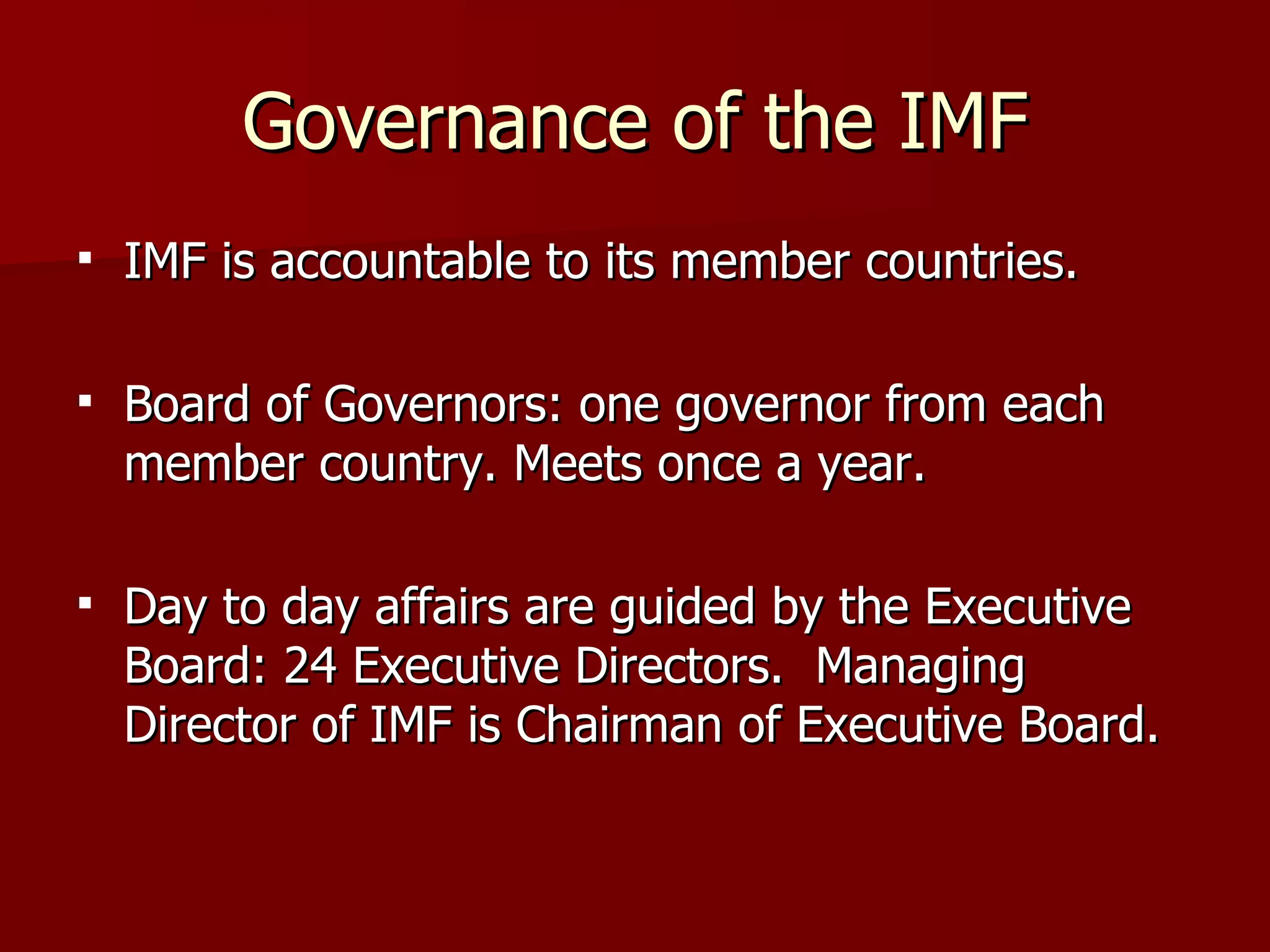 Governance of the IMF IMF is accountable to its member countries. Board of Governors: one governor from each member country. Meets once a year. Day to day affairs are guided by the Executive Board: 24 Executive Directors.  Managing Director of IMF is Chairman of Executive Board. 