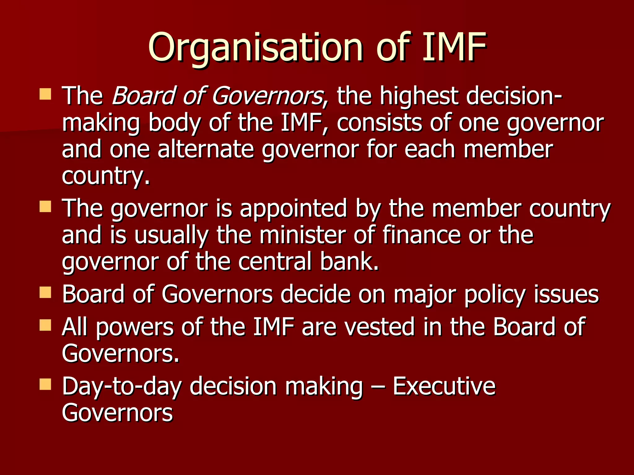 Organisation of IMF The  Board of Governors , the highest decision-making body of the IMF, consists of one governor and one alternate governor for each member country.  The governor is appointed by the member country and is usually the minister of finance or the governor of the central bank.  Board of Governors decide on major policy issues All powers of the IMF are vested in the Board of Governors.  Day-to-day decision making – Executive Governors 
