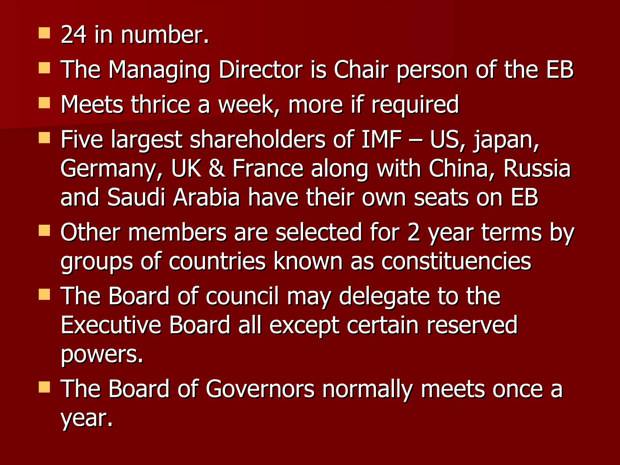 24 in number. The Managing Director is Chair person of the EB Meets thrice a week, more if required Five largest shareholders of IMF – US, japan, Germany, UK & France along with China, Russia and Saudi Arabia have their own seats on EB Other members are selected for 2 year terms by groups of countries known as constituencies  The Board of council may delegate to the Executive Board all except certain reserved powers.  The Board of Governors normally meets once a year. 