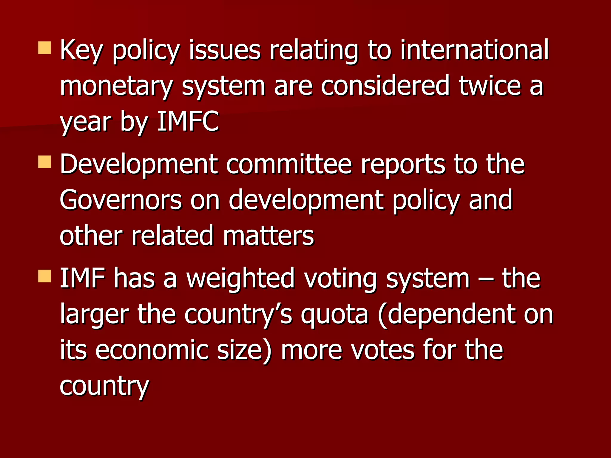 Key policy issues relating to international monetary system are considered twice a year by IMFC Development committee reports to the Governors on development policy and other related matters IMF has a weighted voting system – the larger the country’s quota (dependent on its economic size) more votes for the country  