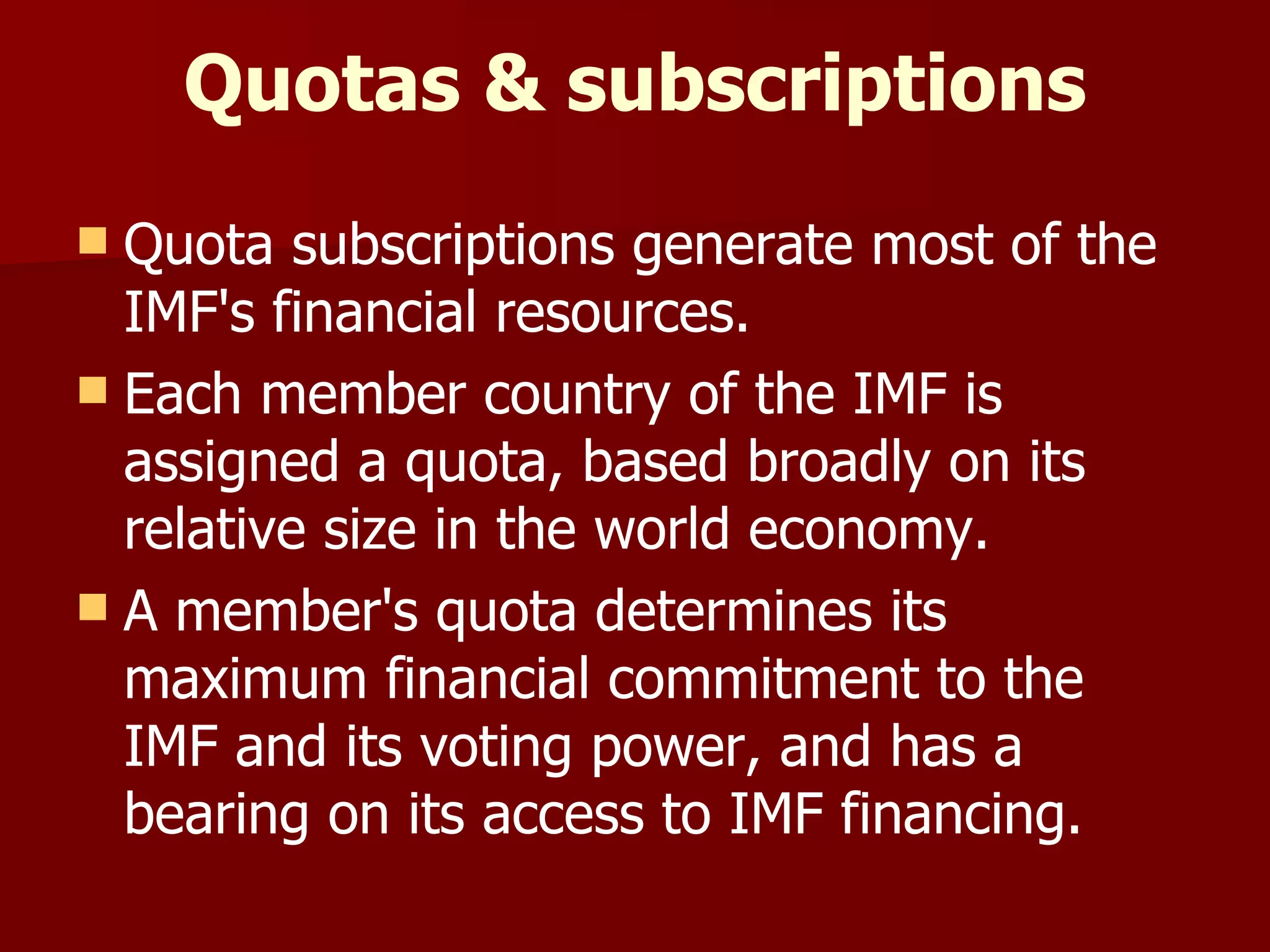 Quotas & subscriptions Quota subscriptions generate most of the IMF's financial resources.  Each member country of the IMF is assigned a quota, based broadly on its relative size in the world economy.  A member's quota determines its maximum financial commitment to the IMF and its voting power, and has a bearing on its access to IMF financing. 