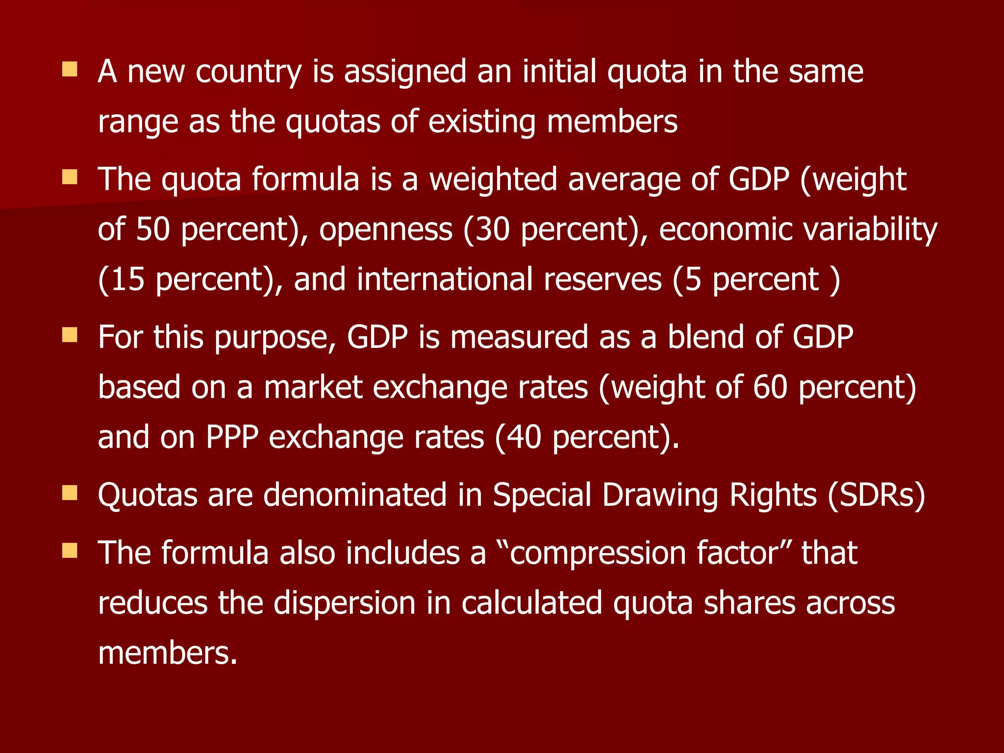 A new country is assigned an initial quota in the same range as the quotas of existing members The quota formula is a weighted average of GDP (weight of 50 percent), openness (30 percent), economic variability (15 percent), and international reserves (5 percent ) For this purpose, GDP is measured as a blend of GDP based on a market exchange rates (weight of 60 percent) and on PPP exchange rates (40 percent).   Quotas are denominated in Special Drawing Rights (SDRs)  The formula also includes a “compression factor” that reduces the dispersion in calculated quota shares across members.  