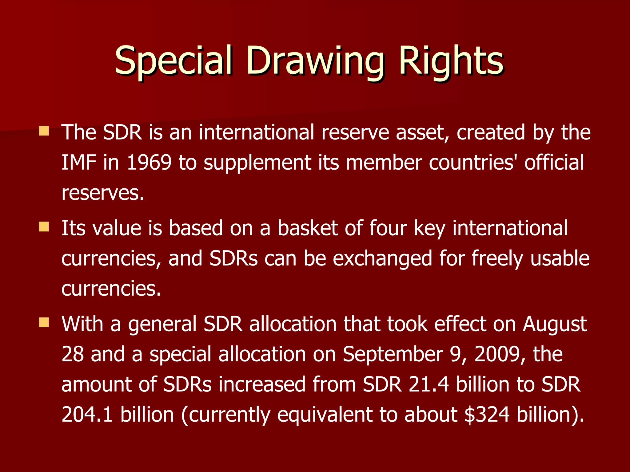 Special Drawing Rights  The SDR is an international reserve asset, created by the IMF in 1969 to supplement its member countries' official reserves.  Its value is based on a basket of four key international currencies, and SDRs can be exchanged for freely usable currencies.  With a general SDR allocation that took effect on August 28 and a special allocation on September 9, 2009, the amount of SDRs increased from SDR 21.4 billion to SDR 204.1 billion (currently equivalent to about $324 billion). 