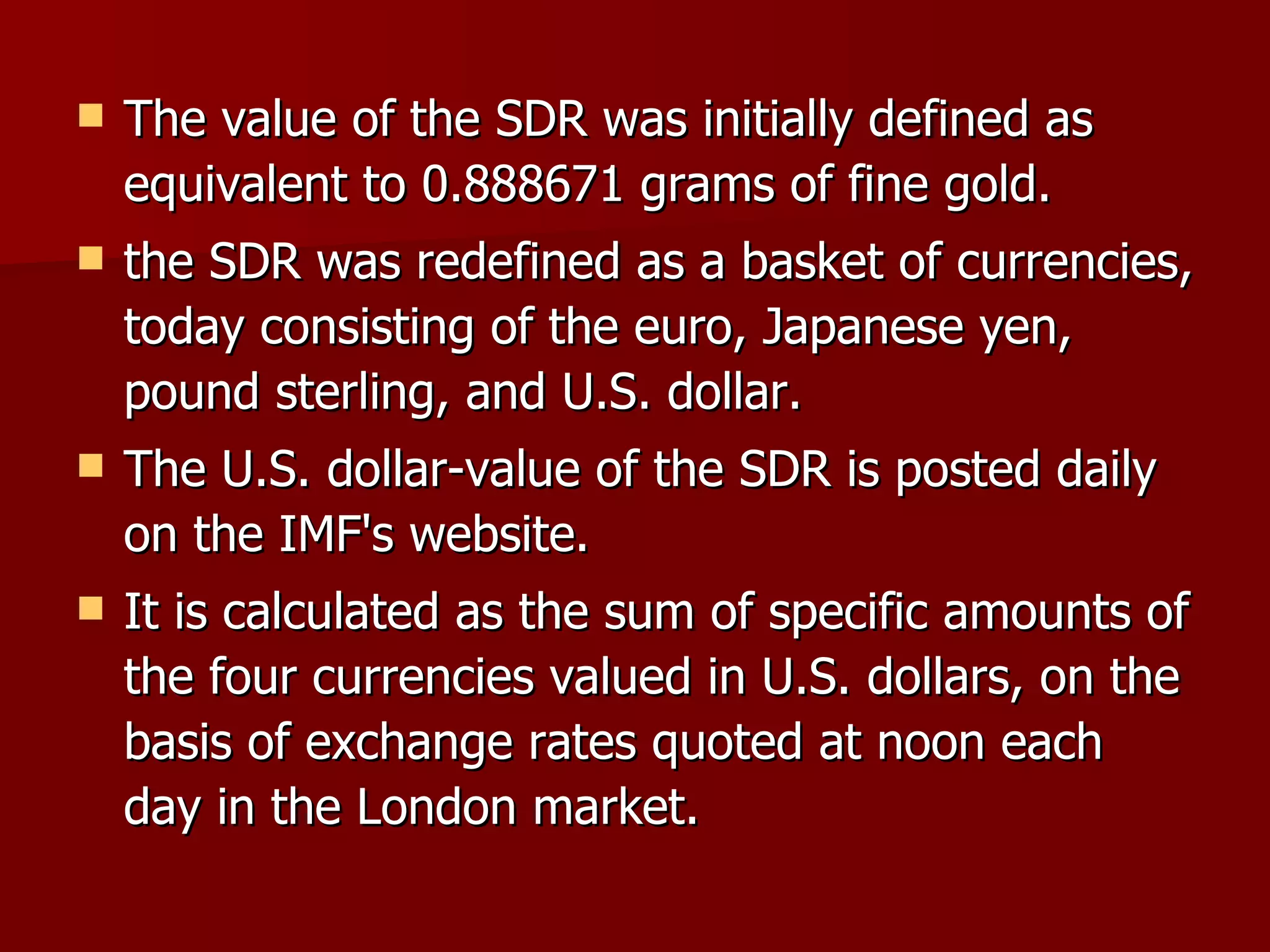 The value of the SDR was initially defined as equivalent to 0.888671 grams of fine gold.  the SDR was redefined as a basket of currencies, today consisting of the euro, Japanese yen, pound sterling, and U.S. dollar.  The U.S. dollar-value of the SDR is posted daily on the IMF's website. It is calculated as the sum of specific amounts of the four currencies valued in U.S. dollars, on the basis of exchange rates quoted at noon each day in the London market.  