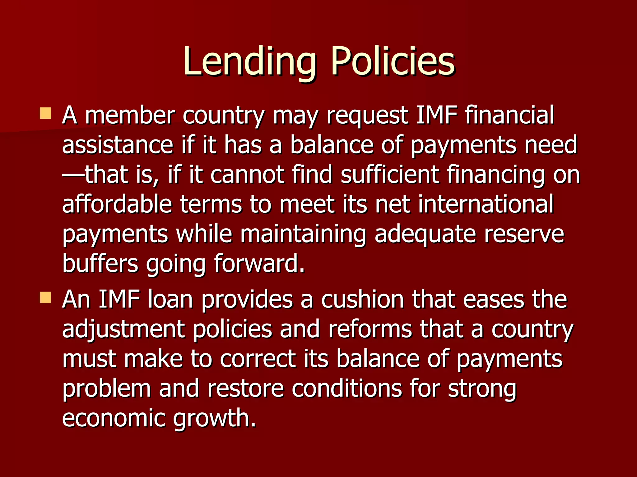 Lending Policies A member country may request IMF financial assistance if it has a balance of payments need—that is, if it cannot find sufficient financing on affordable terms to meet its net international payments while maintaining adequate reserve buffers going forward.  An IMF loan provides a cushion that eases the adjustment policies and reforms that a country must make to correct its balance of payments problem and restore conditions for strong economic growth.  