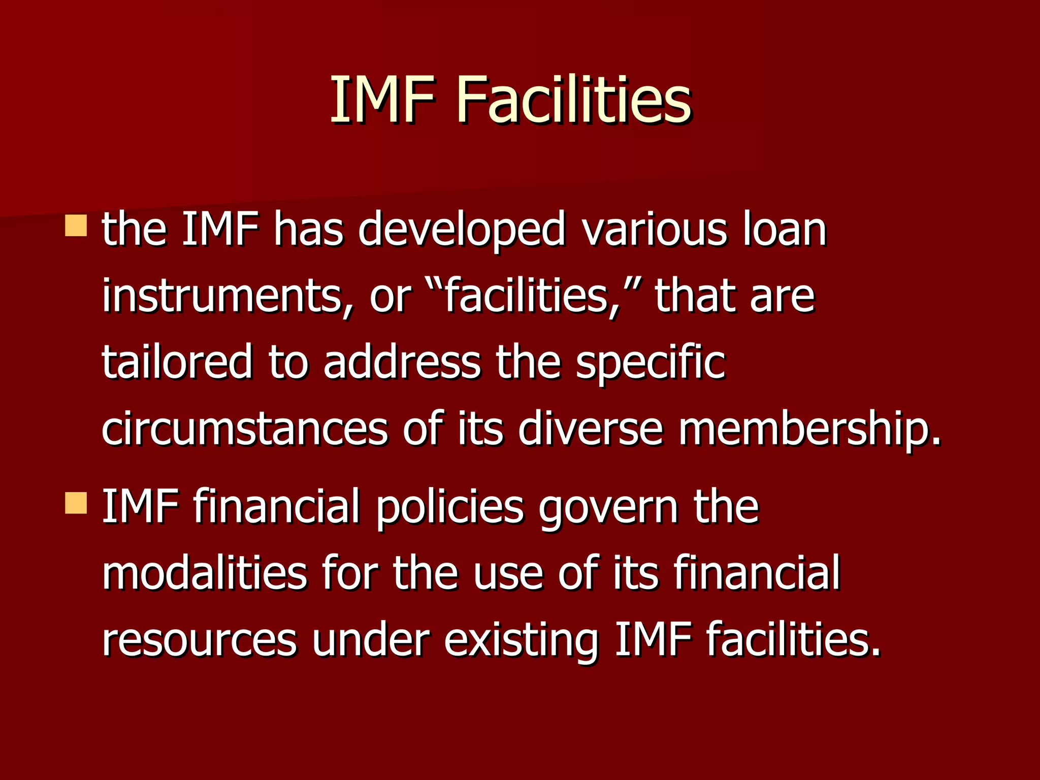 IMF Facilities  the IMF has developed various loan instruments, or “facilities,” that are tailored to address the specific circumstances of its diverse membership.  IMF financial policies govern the modalities for the use of its financial resources under existing IMF facilities.  