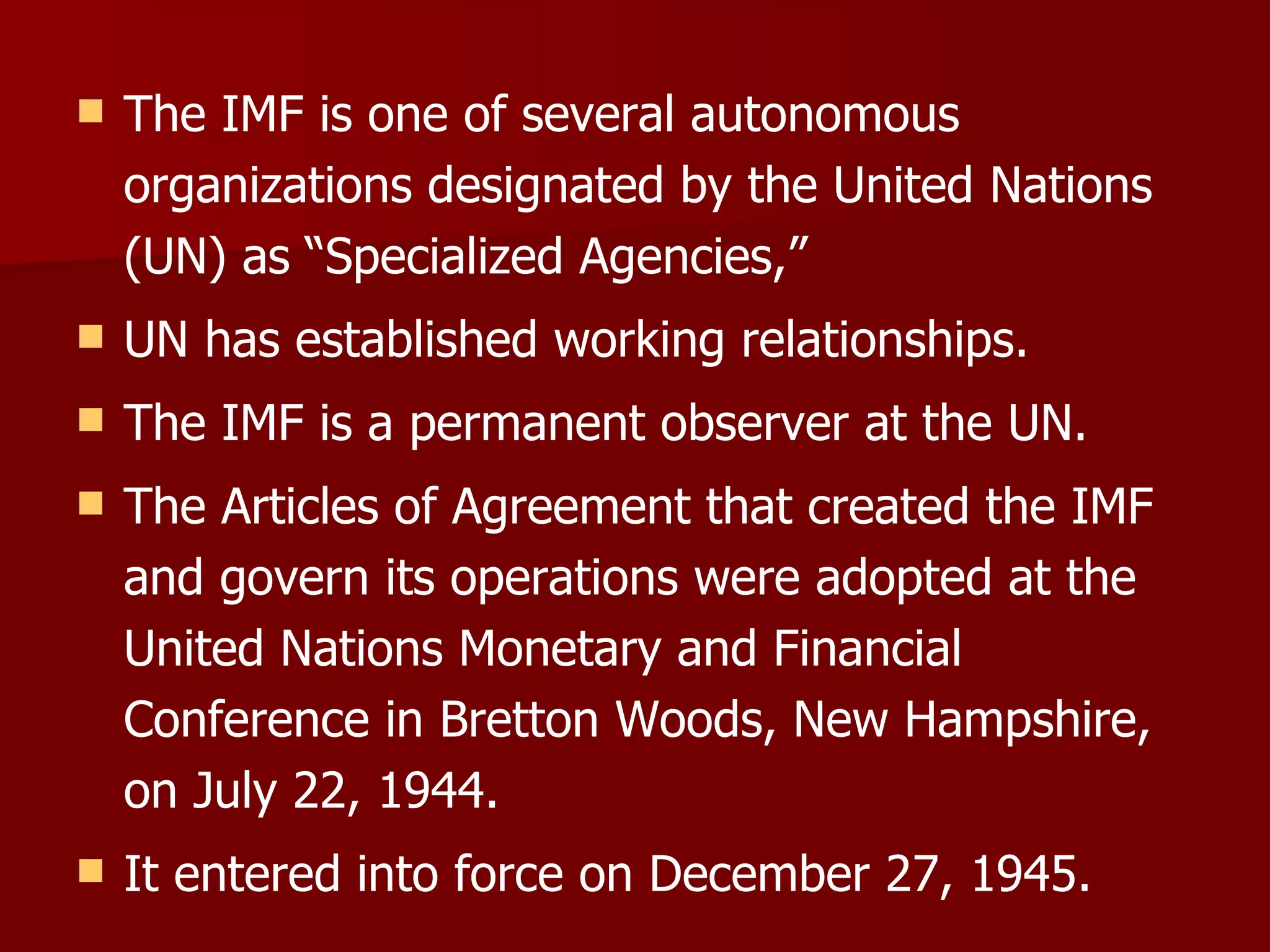 The IMF is one of several autonomous organizations designated by the United Nations (UN) as “Specialized Agencies,”  UN has established working relationships. The IMF is a permanent observer at the UN. The Articles of Agreement that created the IMF and govern its operations were adopted at the United Nations Monetary and Financial Conference in Bretton Woods, New Hampshire, on July 22, 1944. It entered into force on December 27, 1945. 