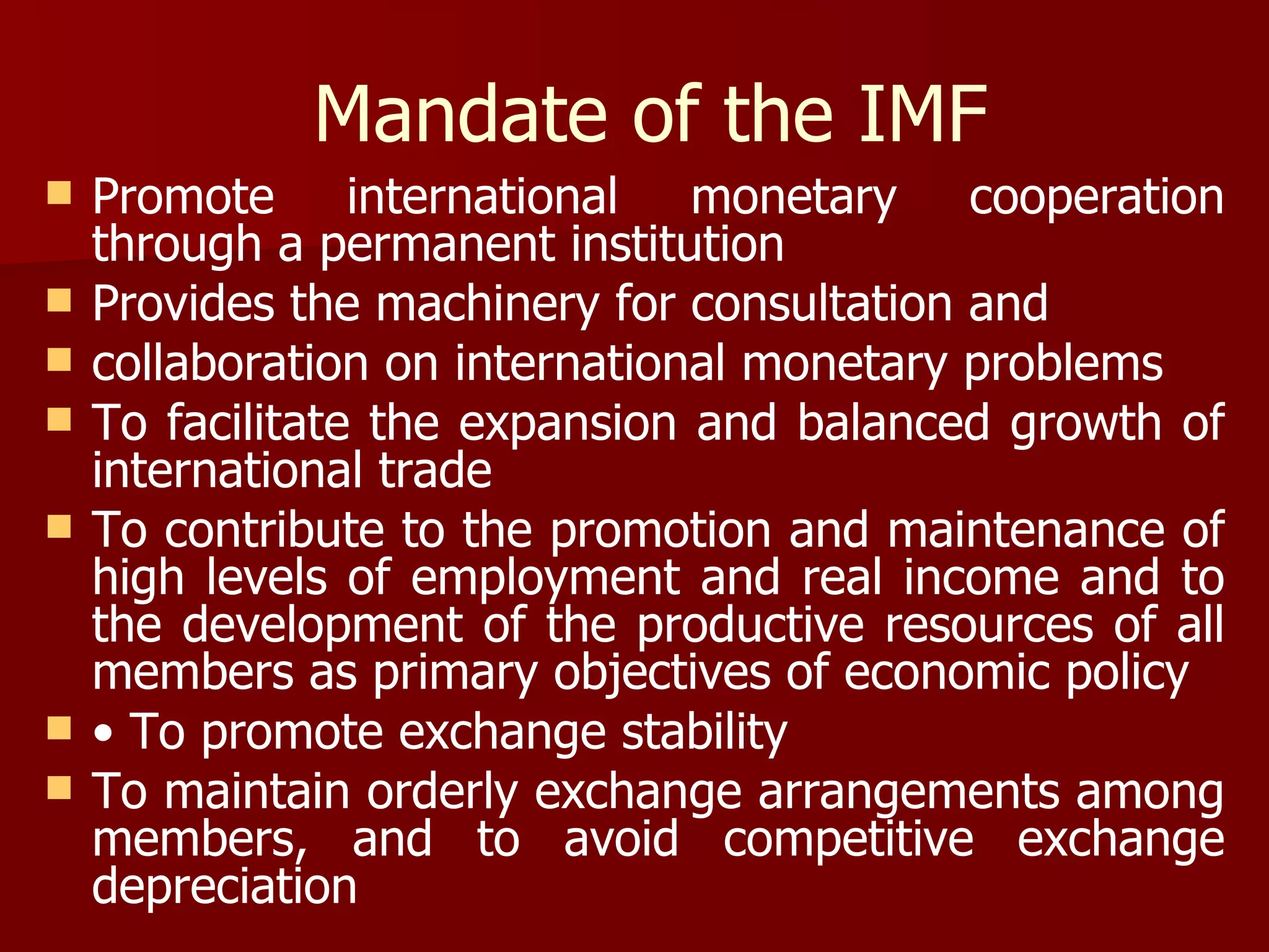 Mandate of the IMF Promote international monetary cooperation through a permanent institution Provides the machinery for consultation and  collaboration on international monetary problems To facilitate the expansion and balanced growth of international trade To contribute to the promotion and maintenance of high levels of employment and real income and to the development of the productive resources of all members as primary objectives of economic policy •  To promote exchange stability To maintain orderly exchange arrangements among members, and to avoid competitive exchange depreciation 