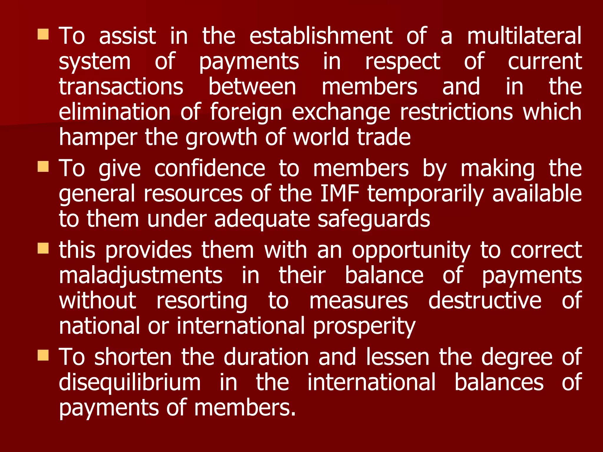 To assist in the establishment of a multilateral system of payments in respect of current transactions between members and in the elimination of foreign exchange restrictions which hamper the growth of world trade To give confidence to members by making the general resources of the IMF temporarily available to them under adequate safeguards this provides them with an opportunity to correct maladjustments in their balance of payments without resorting to measures destructive of national or international prosperity To shorten the duration and lessen the degree of disequilibrium in the international balances of payments of members. 