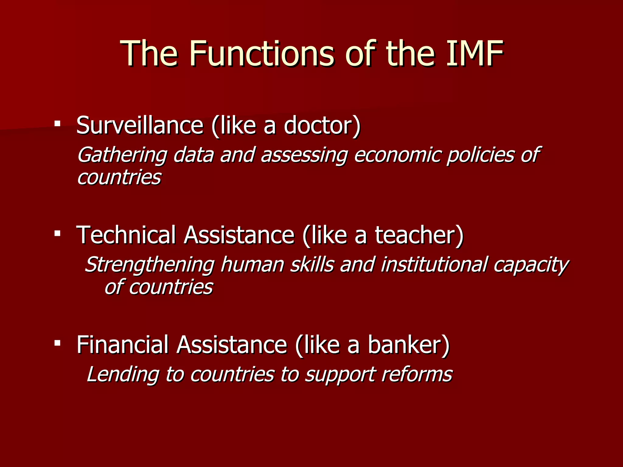 The Functions of the IMF Surveillance (like a doctor) Gathering data and assessing economic policies of countries Technical Assistance (like a teacher) Strengthening human skills and institutional capacity of countries Financial Assistance (like a banker) Lending to countries to support reforms 