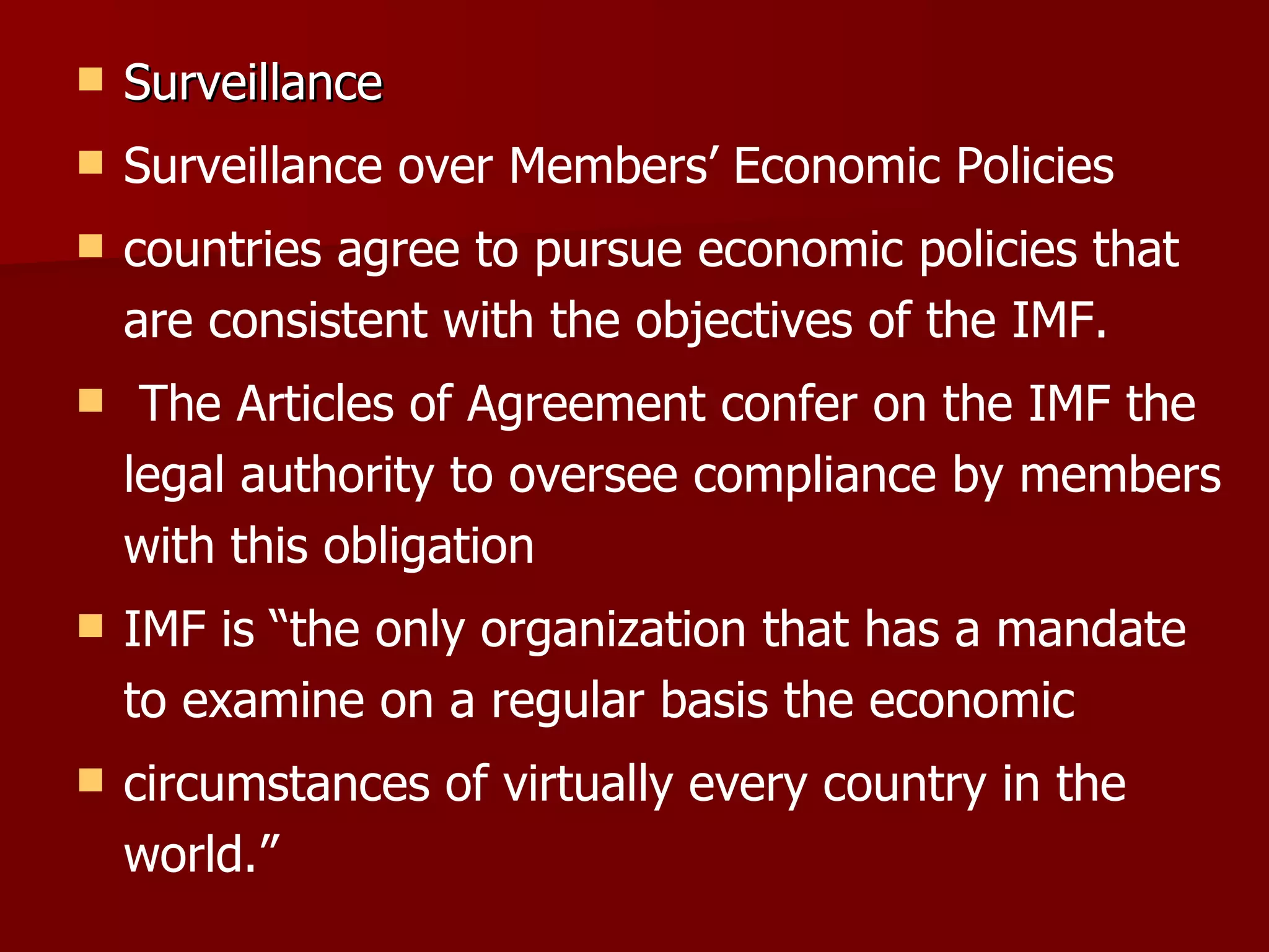 Surveillance Surveillance over Members’ Economic Policies countries agree to pursue economic policies that are consistent with the objectives of the IMF. The Articles of Agreement confer on the IMF the legal authority to oversee compliance by members with this obligation IMF is “the only organization that has a mandate to examine on a regular basis the economic circumstances of virtually every country in the world.” 