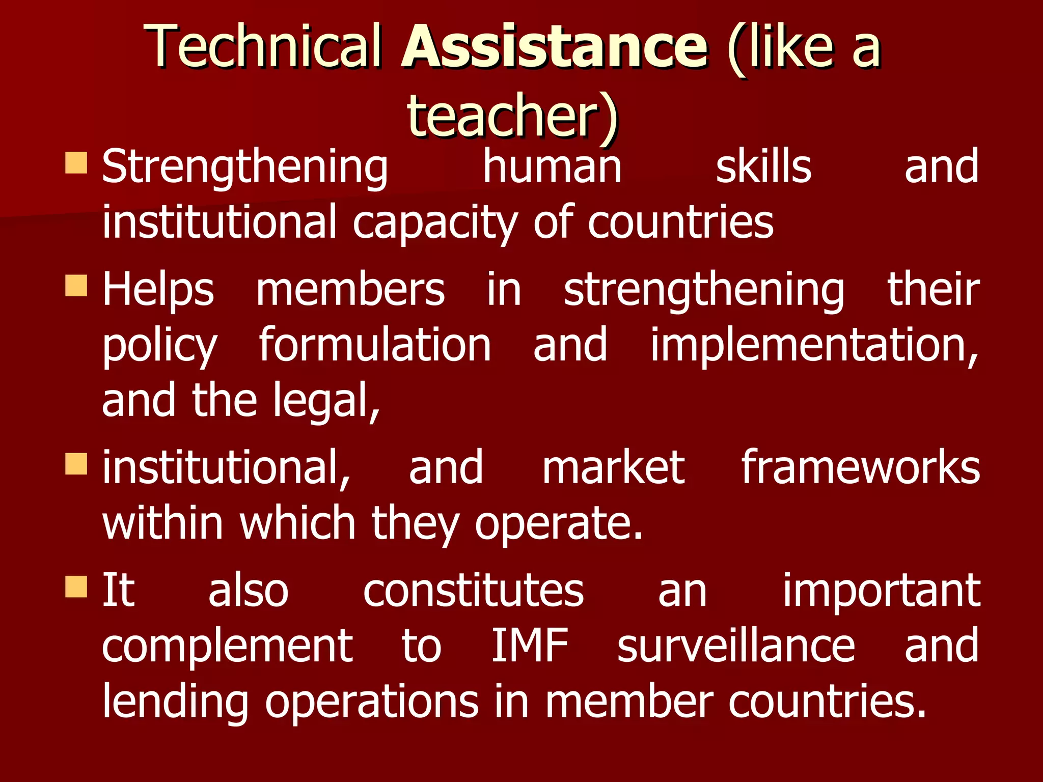 Technical  Assistance  (like a teacher) Strengthening human skills and institutional capacity of countries Helps members in strengthening their policy formulation and implementation, and the legal, institutional, and market frameworks within which they operate.  It also constitutes an important complement to IMF surveillance and lending operations in member countries. 