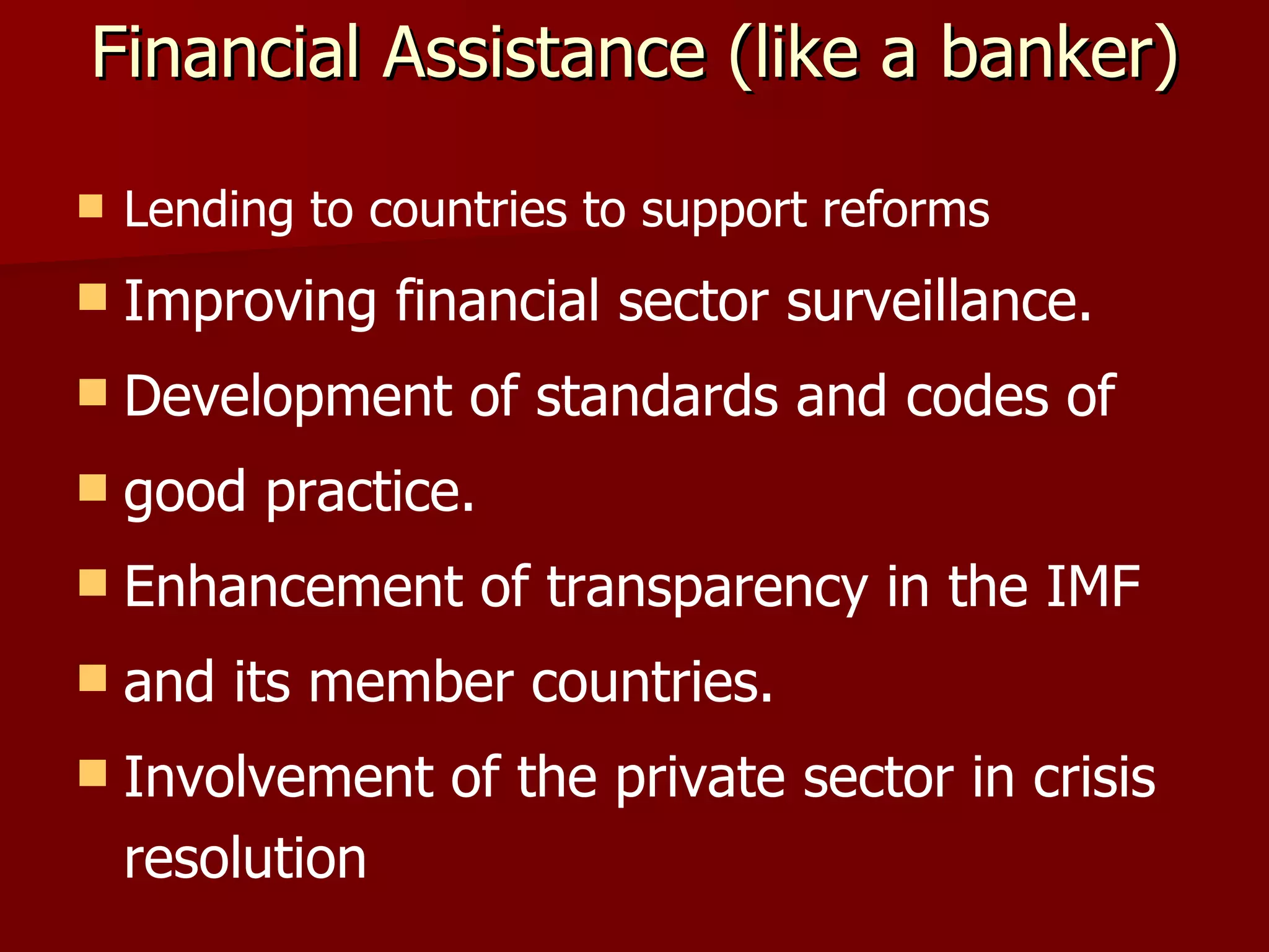 Financial Assistance (like a banker) Lending to countries to support reforms Improving financial sector surveillance. Development of standards and codes of good practice. Enhancement of transparency in the IMF and its member countries. Involvement of the private sector in crisis resolution 