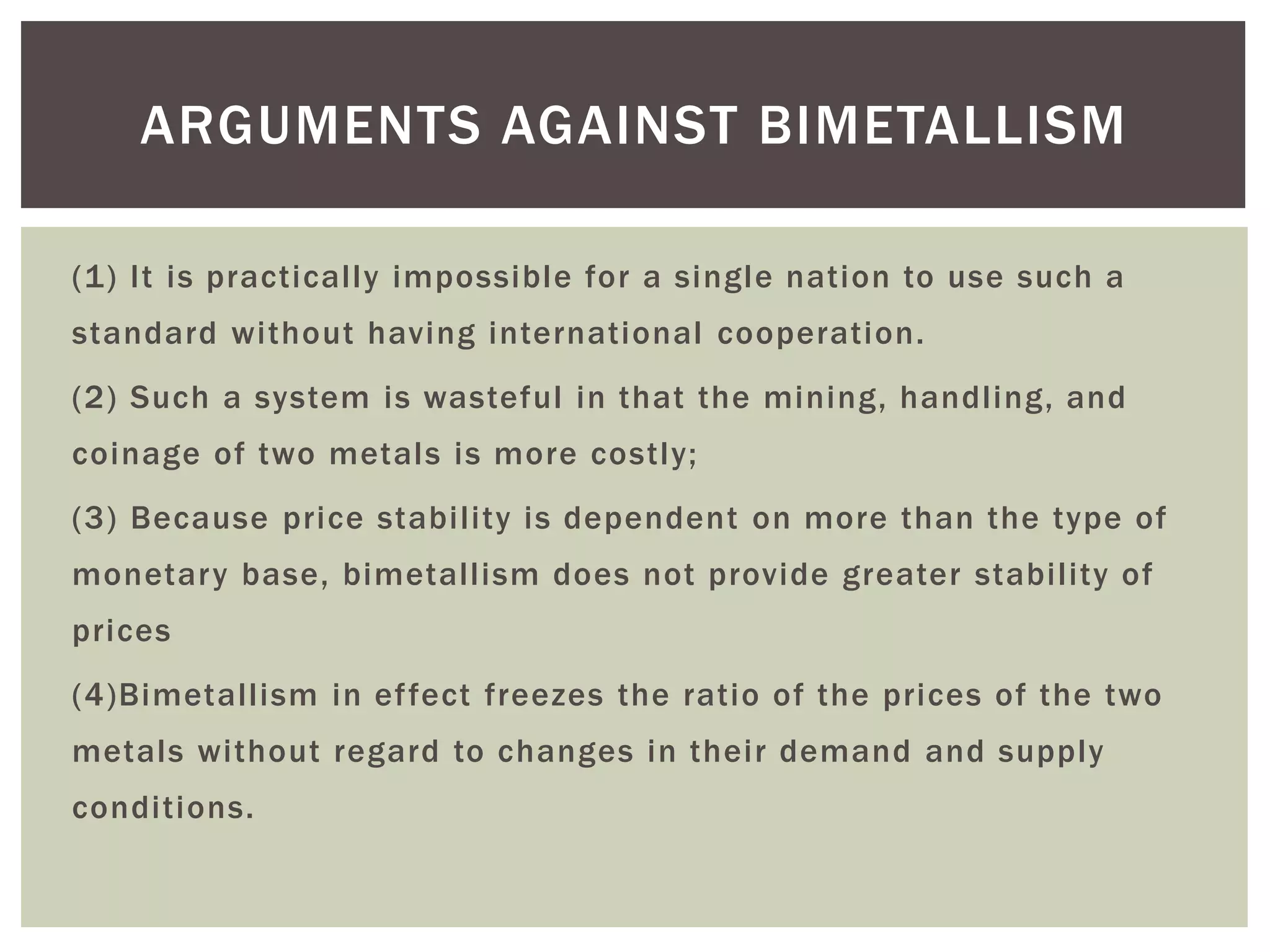 (1) It is practically impossible for a single nation to use such a
standard without having international cooperation.
(2) Such a system is wasteful in that the mining, handling, and
coinage of two metals is more costly;
(3) Because price stability is dependent on more than the type of
monetary base, bimetallism does not provide greater stability of
prices
(4)Bimetallism in effect freezes the ratio of the prices of the two
metals without regard to changes in their demand and supply
conditions.
ARGUMENTS AGAINST BIMETALLISM
 