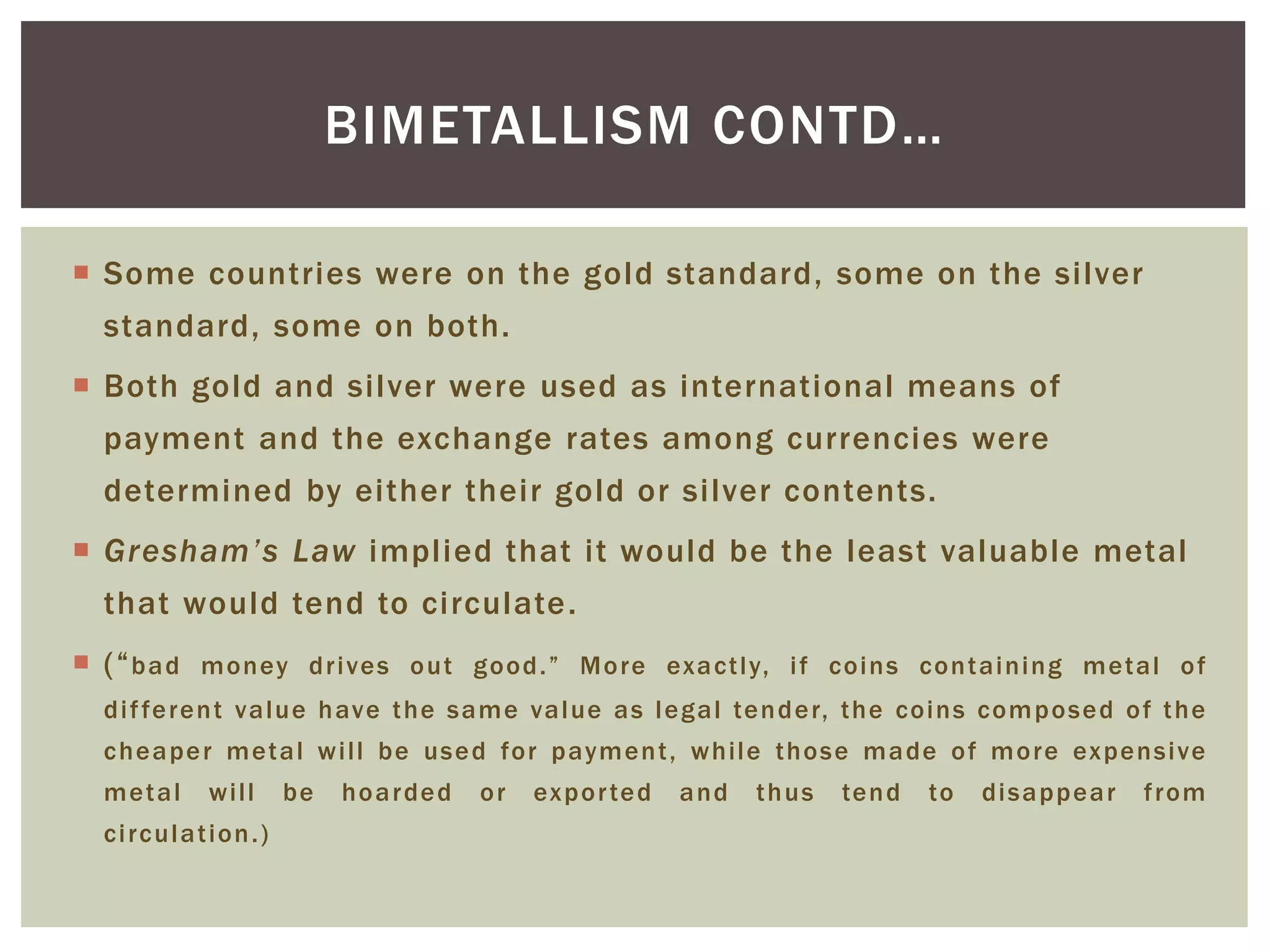  Some countries were on the gold standard, some on the silver
standard, some on both.
 Both gold and silver were used as international means of
payment and the exchange rates among currencies were
determined by either their gold or silver contents.
 Gresham’s Law implied that it would be the least valuable metal
that would tend to circulate.
 (“bad money drives out good.” More exactly, if coins containing metal of
different value have the same value as legal tender, the coins composed of the
cheaper metal will be used for payment, while those made of more expensive
metal will be hoarded or exported and thus tend to disappear from
circulation.)
BIMETALLISM CONTD…
 