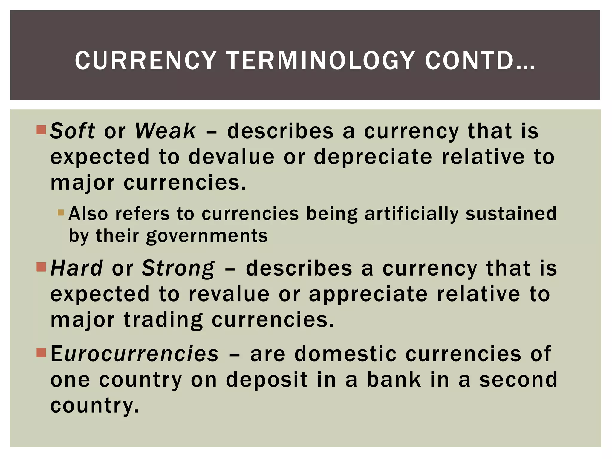 Soft or Weak – describes a currency that is
expected to devalue or depreciate relative to
major currencies.
Also refers to currencies being artificially sustained
by their governments
Hard or Strong – describes a currency that is
expected to revalue or appreciate relative to
major trading currencies.
Eurocurrencies – are domestic currencies of
one country on deposit in a bank in a second
country.
CURRENCY TERMINOLOGY CONTD…
 