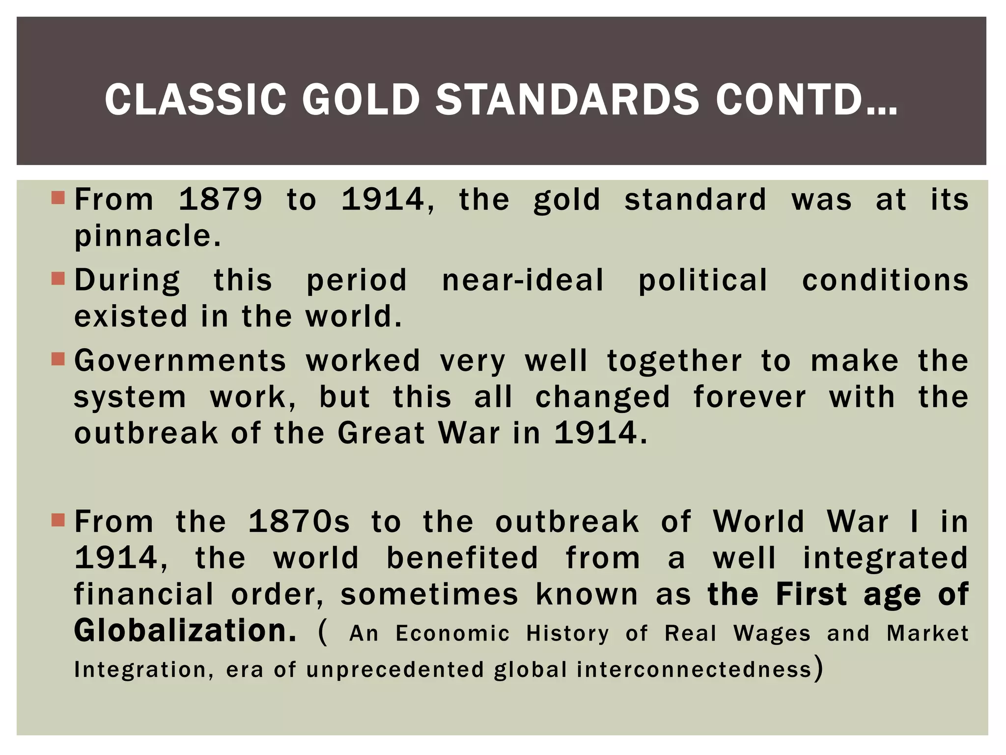  From 1879 to 1914, the gold standard was at its
pinnacle.
 During this period near-ideal political conditions
existed in the world.
 Governments worked very well together to make the
system work, but this all changed forever with the
outbreak of the Great War in 1914.
 From the 1870s to the outbreak of World War I in
1914, the world benefited from a well integrated
financial order, sometimes known as the First age of
Globalization. ( An Economic History of Real Wages and Market
Integration, era of unprecedented global interconnectedness)
CLASSIC GOLD STANDARDS CONTD…
 
