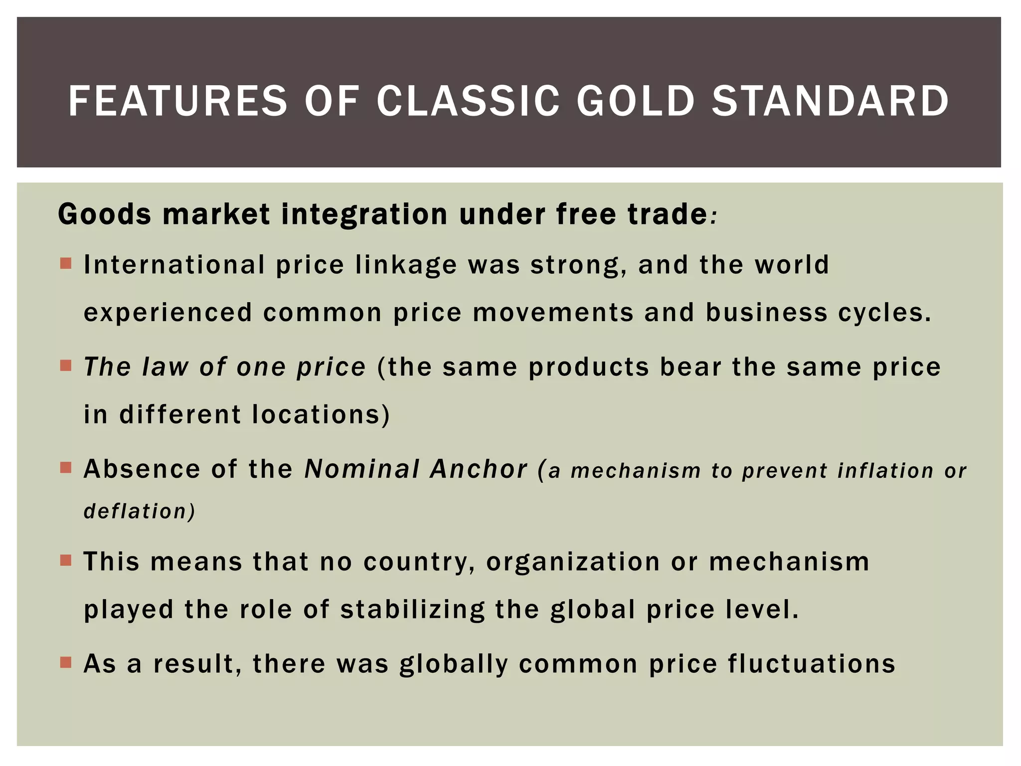Goods market integration under free trade:
 International price linkage was strong, and the world
experienced common price movements and business cycles.
 The law of one price (the same products bear the same price
in different locations)
 Absence of the Nominal Anchor (a mechanism to prevent inflation or
deflation)
 This means that no country, organization or mechanism
played the role of stabilizing the global price level.
 As a result, there was globally common price fluctuations
FEATURES OF CLASSIC GOLD STANDARD
 