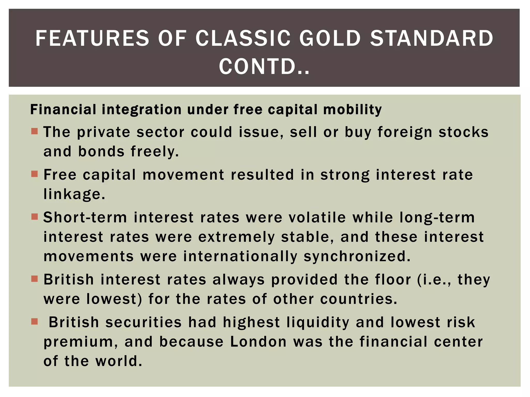 Financial integration under free capital mobility
 The private sector could issue, sell or buy foreign stocks
and bonds freely.
 Free capital movement resulted in strong interest rate
linkage.
 Short-term interest rates were volatile while long-term
interest rates were extremely stable, and these interest
movements were internationally synchronized.
 British interest rates always provided the floor (i.e., they
were lowest) for the rates of other countries.
 British securities had highest liquidity and lowest risk
premium, and because London was the financial center
of the world.
FEATURES OF CLASSIC GOLD STANDARD
CONTD..
 