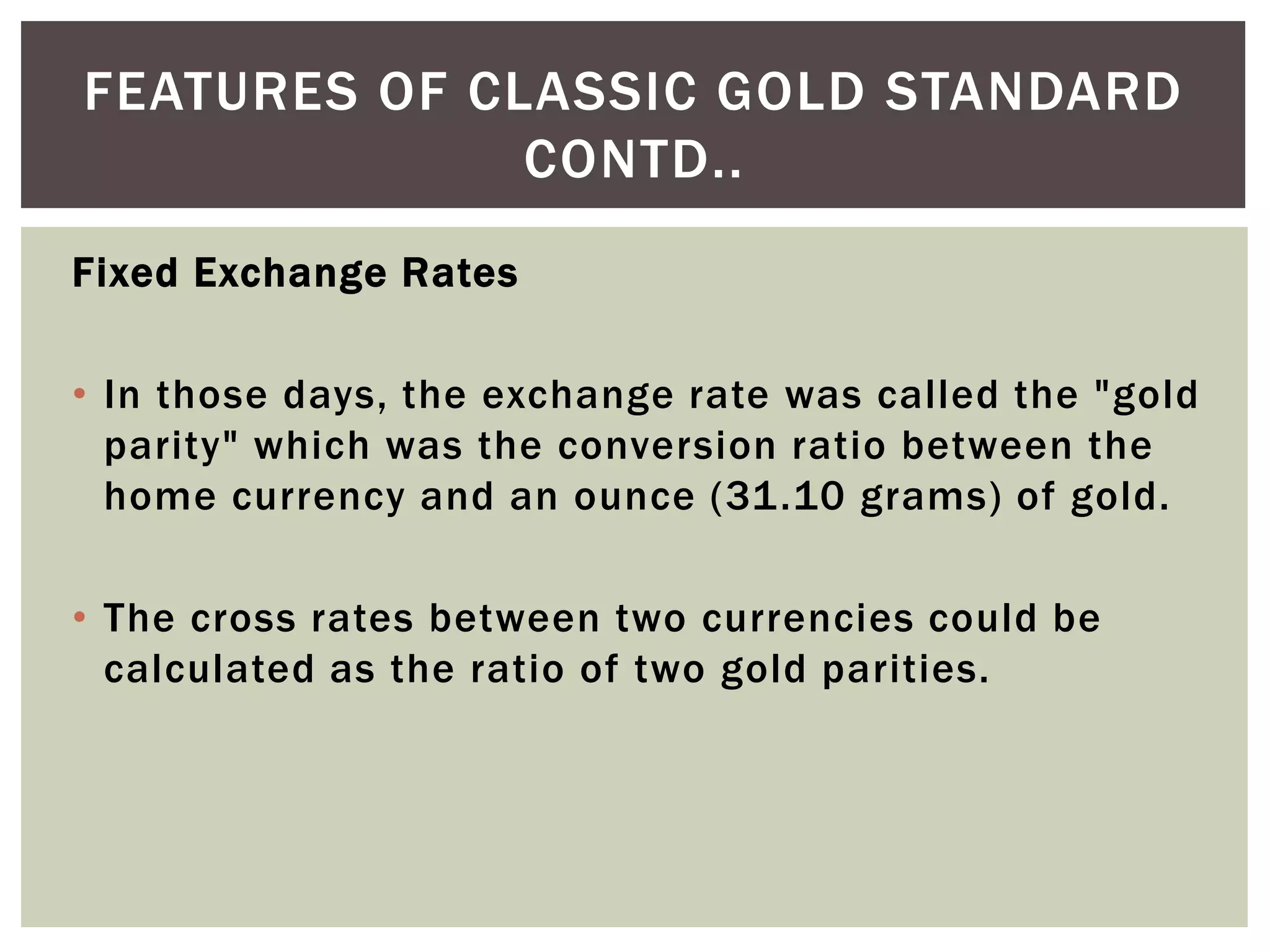 Fixed Exchange Rates
• In those days, the exchange rate was called the "gold
parity" which was the conversion ratio between the
home currency and an ounce (31.10 grams) of gold.
• The cross rates between two currencies could be
calculated as the ratio of two gold parities.
FEATURES OF CLASSIC GOLD STANDARD
CONTD..
 