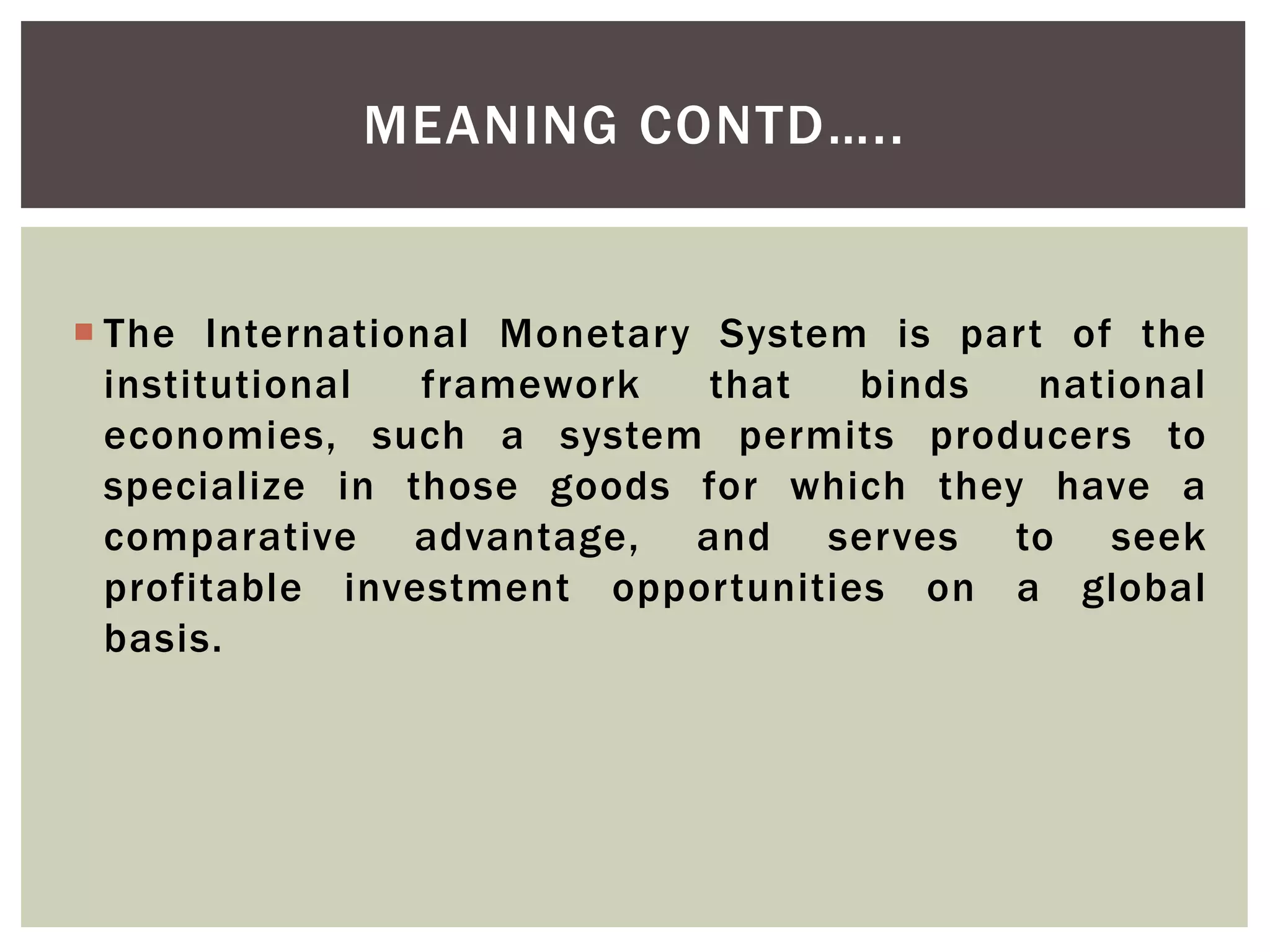  The International Monetary System is part of the
institutional framework that binds national
economies, such a system permits producers to
specialize in those goods for which they have a
comparative advantage, and serves to seek
profitable investment opportunities on a global
basis.
MEANING CONTD…..
 