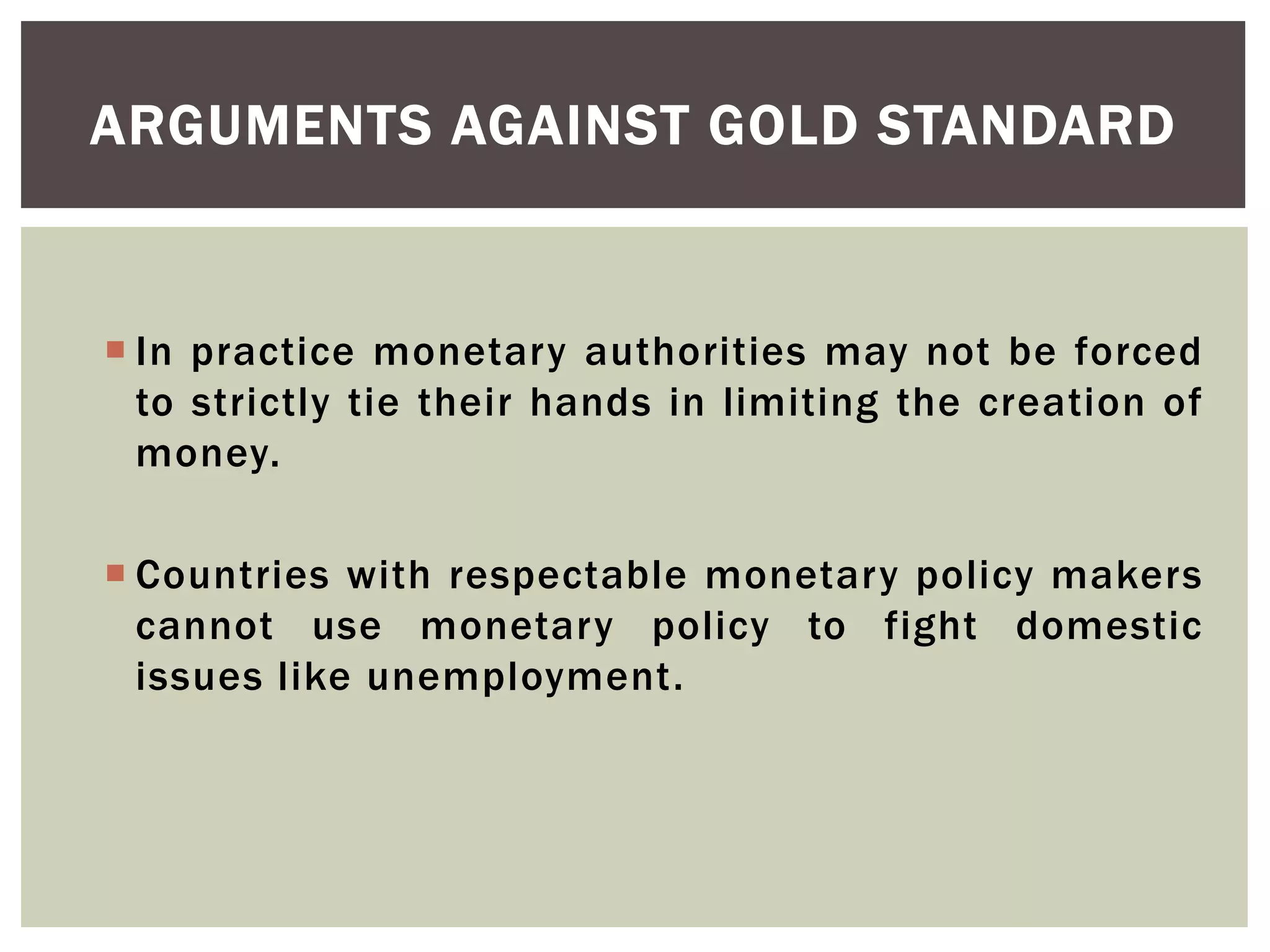  In practice monetary authorities may not be forced
to strictly tie their hands in limiting the creation of
money.
 Countries with respectable monetary policy makers
cannot use monetary policy to fight domestic
issues like unemployment.
ARGUMENTS AGAINST GOLD STANDARD
 