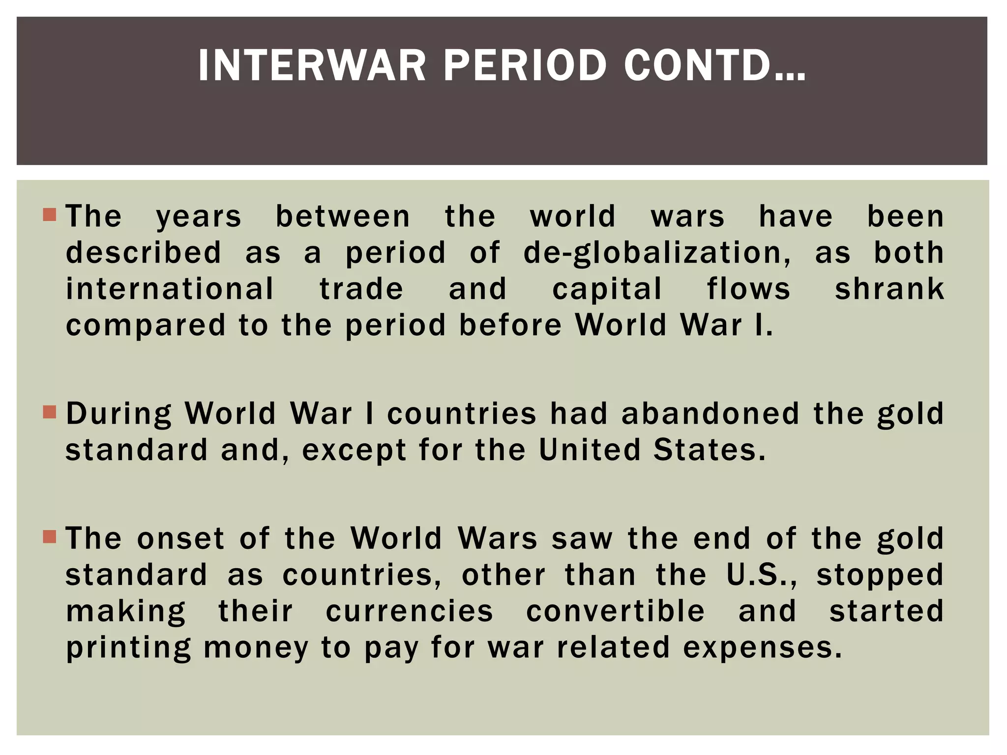  The years between the world wars have been
described as a period of de-globalization, as both
international trade and capital flows shrank
compared to the period before World War I.
 During World War I countries had abandoned the gold
standard and, except for the United States.
 The onset of the World Wars saw the end of the gold
standard as countries, other than the U.S., stopped
making their currencies convertible and started
printing money to pay for war related expenses.
INTERWAR PERIOD CONTD…
 