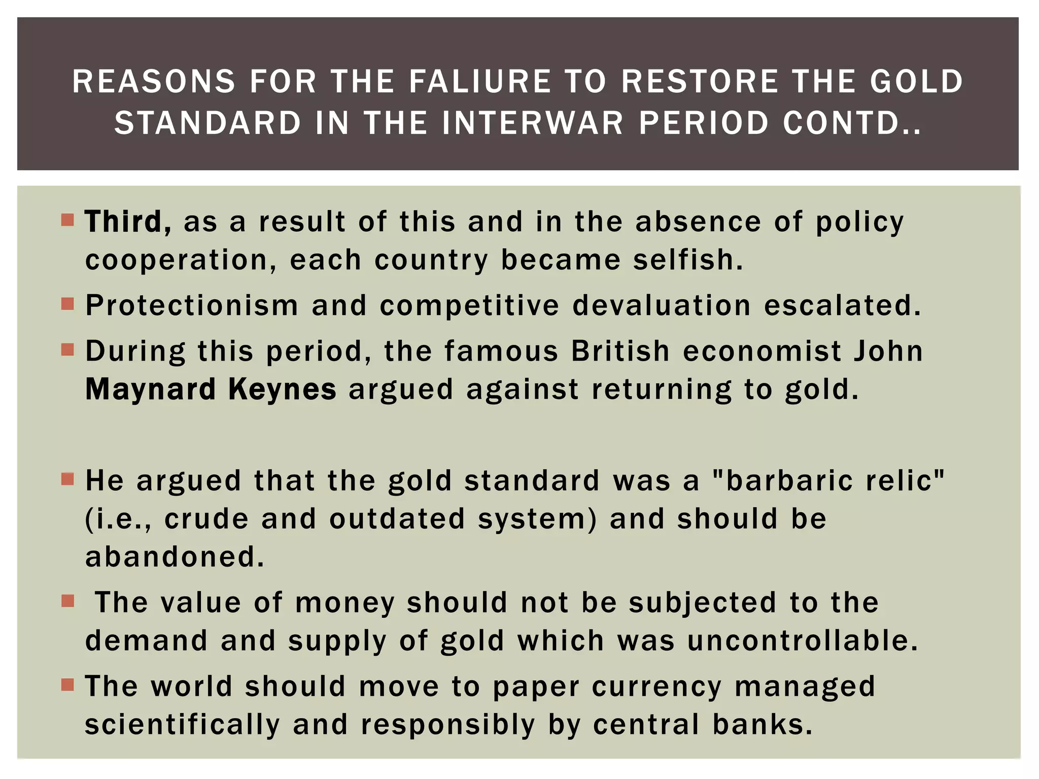  Third, as a result of this and in the absence of policy
cooperation, each country became selfish.
 Protectionism and competitive devaluation escalated.
 During this period, the famous British economist John
Maynard Keynes argued against returning to gold.
 He argued that the gold standard was a "barbaric relic"
(i.e., crude and outdated system) and should be
abandoned.
 The value of money should not be subjected to the
demand and supply of gold which was uncontrollable.
 The world should move to paper currency managed
scientifically and responsibly by central banks.
REASONS FOR THE FALIURE TO RESTORE THE GOLD
STANDARD IN THE INTERWAR PERIOD CONTD..
 