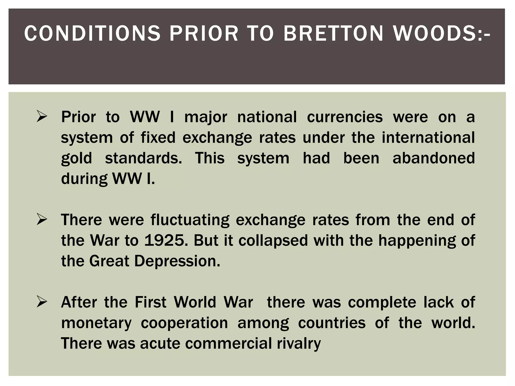 CONDITIONS PRIOR TO BRETTON WOODS:-
 Prior to WW I major national currencies were on a
system of fixed exchange rates under the international
gold standards. This system had been abandoned
during WW I.
 There were fluctuating exchange rates from the end of
the War to 1925. But it collapsed with the happening of
the Great Depression.
 After the First World War there was complete lack of
monetary cooperation among countries of the world.
There was acute commercial rivalry
 