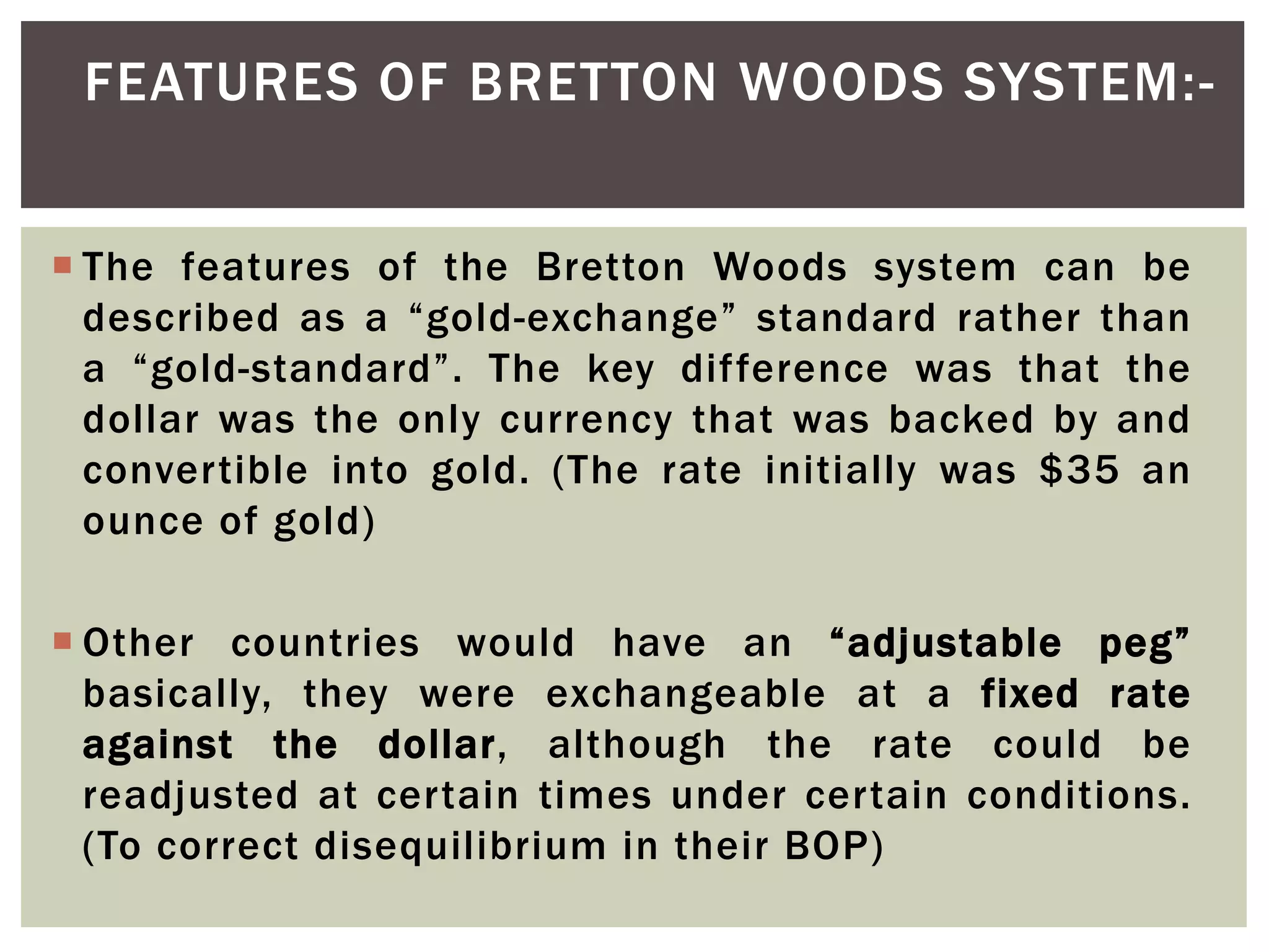  The features of the Bretton Woods system can be
described as a “gold-exchange” standard rather than
a “gold-standard”. The key difference was that the
dollar was the only currency that was backed by and
convertible into gold. (The rate initially was $35 an
ounce of gold)
 Other countries would have an “adjustable peg”
basically, they were exchangeable at a fixed rate
against the dollar, although the rate could be
readjusted at certain times under certain conditions.
(To correct disequilibrium in their BOP)
FEATURES OF BRETTON WOODS SYSTEM:-
 