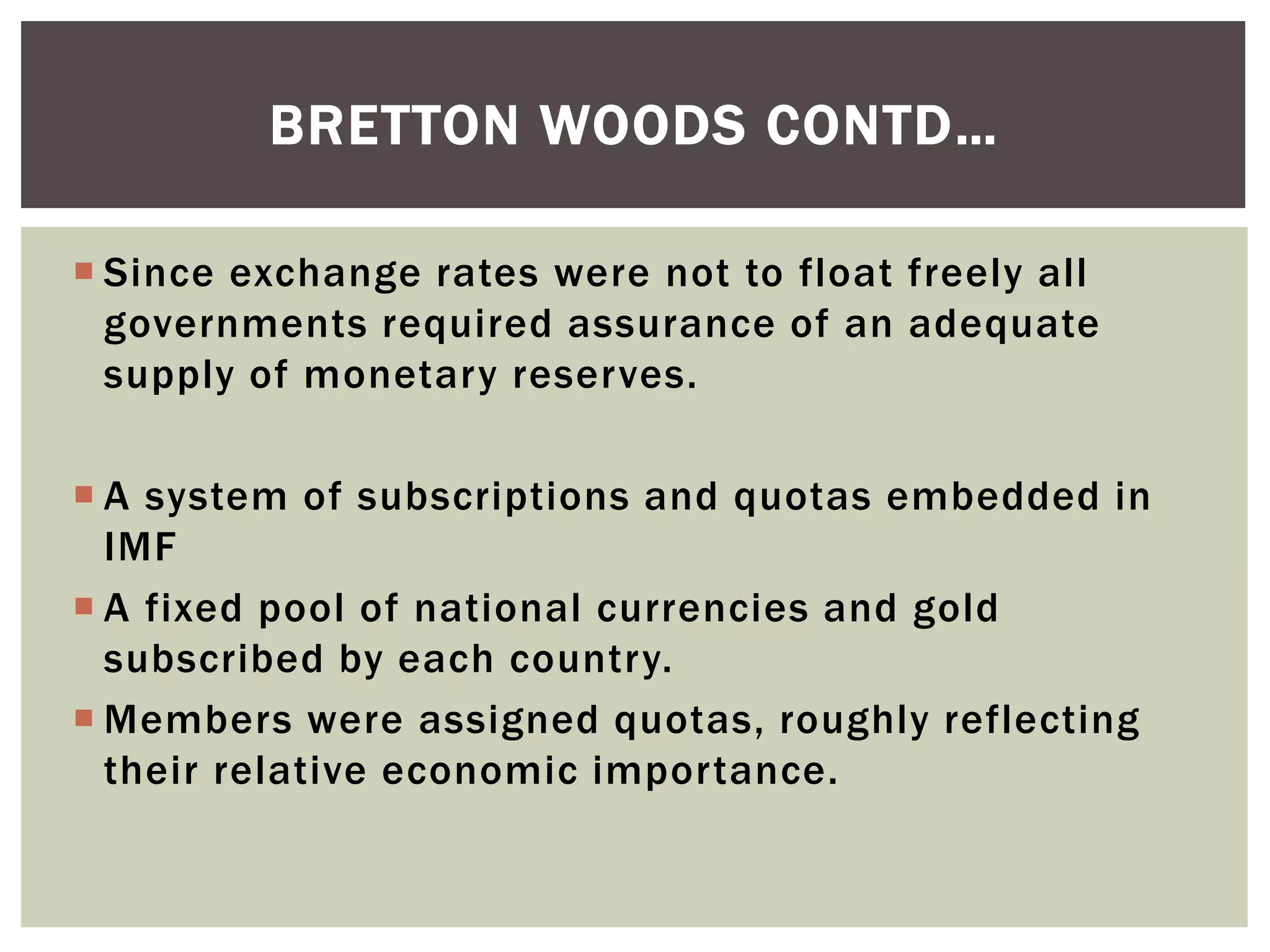  Since exchange rates were not to float freely all
governments required assurance of an adequate
supply of monetary reserves.
 A system of subscriptions and quotas embedded in
IMF
 A fixed pool of national currencies and gold
subscribed by each country.
 Members were assigned quotas, roughly reflecting
their relative economic importance.
BRETTON WOODS CONTD…
 