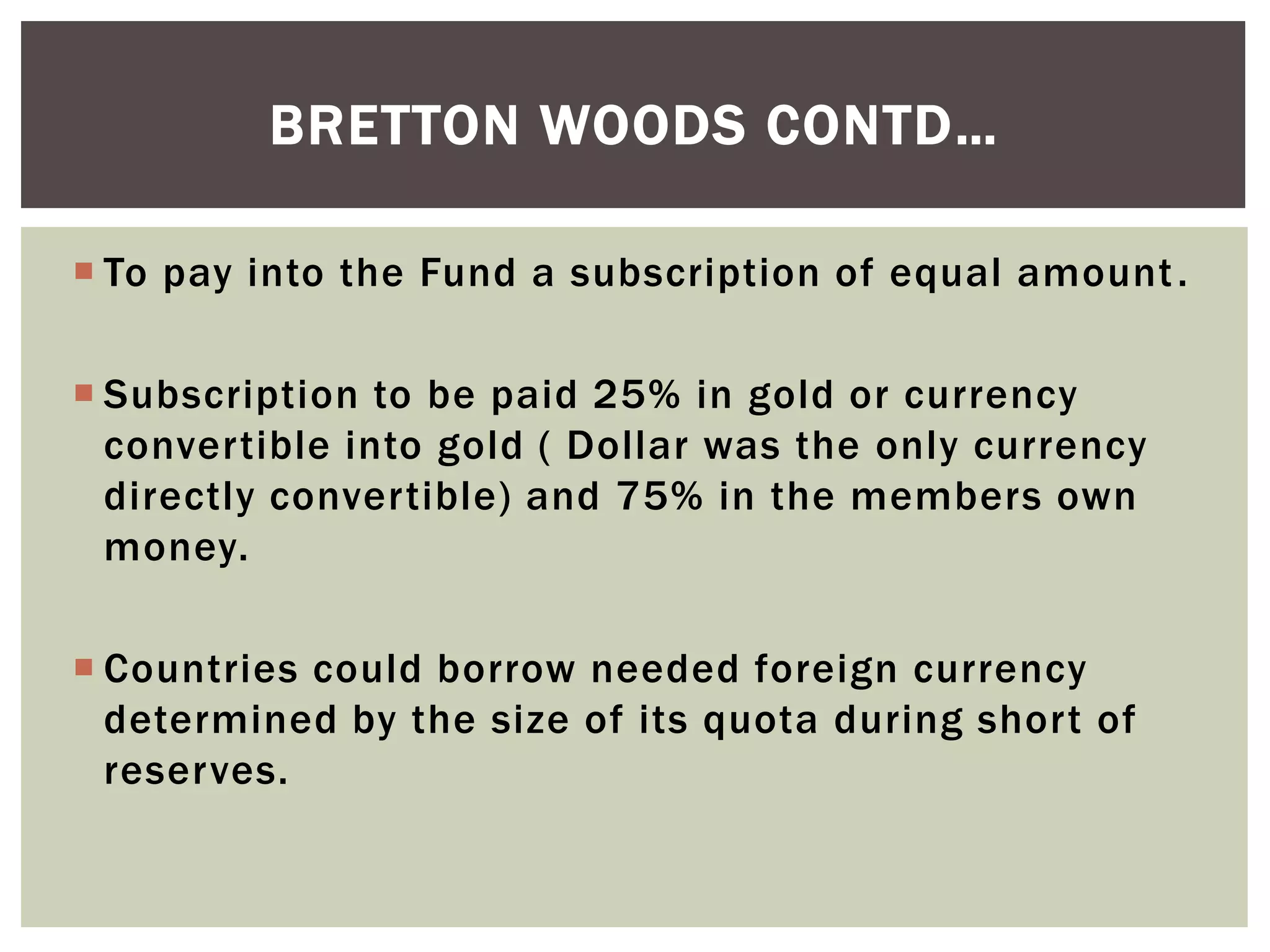  To pay into the Fund a subscription of equal amount.
 Subscription to be paid 25% in gold or currency
convertible into gold ( Dollar was the only currency
directly convertible) and 75% in the members own
money.
 Countries could borrow needed foreign currency
determined by the size of its quota during short of
reserves.
BRETTON WOODS CONTD…
 