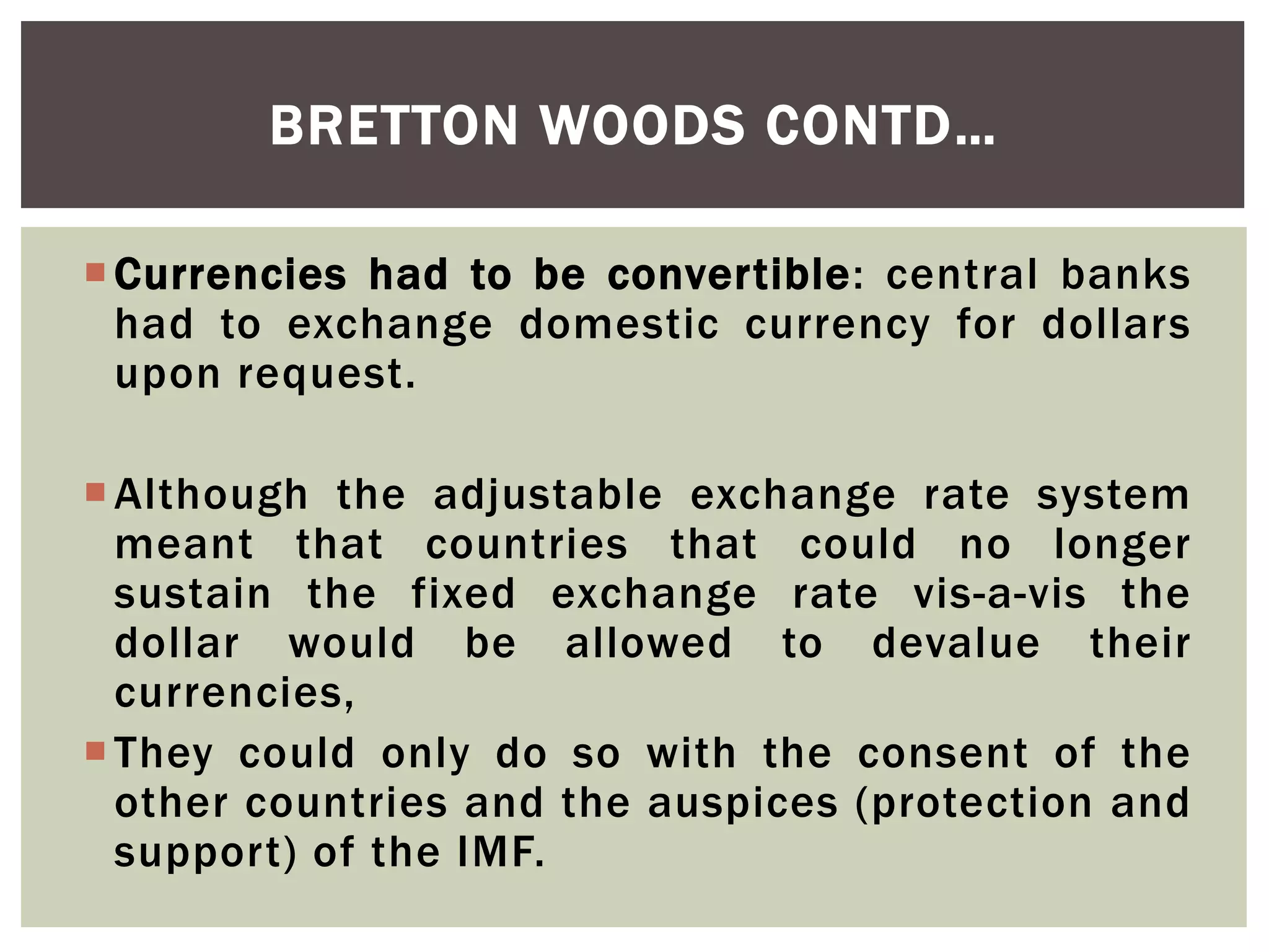 Currencies had to be convertible: central banks
had to exchange domestic currency for dollars
upon request.
Although the adjustable exchange rate system
meant that countries that could no longer
sustain the fixed exchange rate vis-a-vis the
dollar would be allowed to devalue their
currencies,
They could only do so with the consent of the
other countries and the auspices (protection and
support) of the IMF.
BRETTON WOODS CONTD…
 